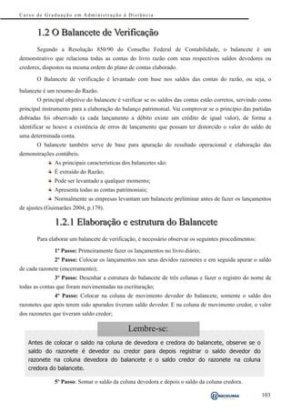 Curso de Graduação em Administração à Distância


       1.2 O Balancete de Verificação
       Segundo a Resolução 850/90 do Conselho Federal de Contabilidade, o balancete é um
demonstrativo que relaciona todas as contas do livro razão com seus respectivos saldos devedores ou
credores, dispostos na mesma ordem do plano de contas elaborado.

       O Balancete de verificação é levantado com base nos saldos das contas do razão, ou seja, o

balancete é um resumo do Razão.
       O principal objetivo do balancete é verificar se os saldos das contas estão corretos, servindo como
principal instrumento para a elaboração do balanço patrimonial. Vai comprovar se o princípio das partidas
dobradas foi observado (a cada lançamento a débito existe um crédito de igual valor), de forma a
identificar se houve a existência de erros de lançamento que possam ter distorcido o valor do saldo de
uma determinada conta.
       O balancete também serve de base para apuração do resultado operacional e elaboração das
demonstrações contábeis.
              As principais características dos balancetes são:
              É extraído do Razão;
              Pode ser levantado a qualquer momento;
              Apresenta todas as contas patrimoniais;
              Normalmente as empresas levantam um balancete preliminar antes de fazer os lançamentos
de ajustes (Guimarães 2004, p.179).

              1.2.1 Elaboração e estrutura do Balancete
       Para elaborar um balancete de verificação, é necessário observar os seguintes procedimentos:

              1º Passo: Primeiramente fazer os lançamentos no livro diário;
              2º Passo: Colocar os lançamentos nos seus devidos razonetes e em seguida apurar o saldo
de cada razonete (encerramento);
              3º Passo: Desenhar a estrutura do balancete de três colunas e fazer o registro do nome de
todas as contas que foram movimentadas na escrituração;
              4º Passo: Colocar na coluna de movimento devedor do balancete, somente o saldo dos
razonetes que após terem sido apurados tiveram saldo devedor. E na coluna de movimento credor, o valor
dos razonetes que tiveram saldo credor;

                                              Lembre-se:
   Antes de colocar o saldo na coluna de devedora e credora do balancete, observe se o
   saldo do razonete é devedor ou credor para depois registrar o saldo devedor do
   razonete na coluna devedora do balancete e o saldo credor do razonete na coluna
   credora do balancete.

              5º Passo: Somar o saldo da coluna devedora e depois o saldo da coluna credora.

                                                                                                      103
 