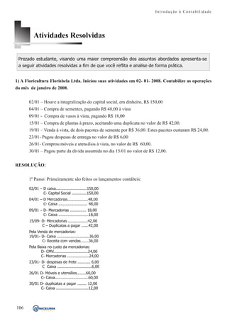 Introdução à Contabilidade




          Atividades Resolvidas

 Prezado estudante, visando uma maior compreensão dos assuntos abordados apresenta-se
 a seguir atividades resolvidas a fim de que você reflita e analise de forma prática.


1) A Floricultura Florisbela Ltda. Iniciou suas atividades em 02- 01- 2008. Contabilize as operações
do mês de janeiro de 2008.


      02/01 – Houve a integralização do capital social, em dinheiro, R$ 150,00
      04/01 – Compra de sementes, pagando R$ 48,00 à vista
      09/01 - Compra de vasos à vista, pagando R$ 18,00
      15/01 – Compra de plantas à prazo, aceitando uma duplicata no valor de R$ 42,00.
      19/01 – Venda à vista, de dois pacotes de semente por R$ 36,00. Estes pacotes custaram R$ 24,00.
      23/01- Pagou despesas de entrega no valor de R$ 6,00
      26/01- Comprou móveis e utensílios à vista, no valor de R$ 60,00.
      30/01 – Pagou parte da dívida assumida no dia 15/01 no valor de R$ 12,00.


RESOLUÇÃO:


      1º Passo: Primeiramente são feitos os lançamentos contábeis:

       02/01 – D caixa...........................150,00
               C- Capital Social .............150,00
       04/01 – D Mercadorias..................48,00
               C- Caixa ......................... 48,00
       09/01 – D- Mercadorias .............. 18,00
               C- Caixa ..........................18,00
       15/09- D- Mercadorias .................42,00
              C – Duplicatas a pagar ......42,00
       Pela Venda de mercadorias:
       19/01- D- Caixa ............................36,00
              C- Receita com vendas.......36,00
       Pela Baixa no custo da mercadorias:
              D- CMV..............................24,00
              C- Mercadorias ...................24,00
       23/01- D- despesas de frete ........... 6,00
              C Caixa ..............................6,00
       26/01 D- Móveis e utensílios........60,00
             C- Caixa.............................60,00
       30/01 D- duplicatas a pagar ........ 12,00
             C- Caixa ............................12,00




106
 