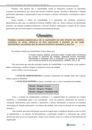 Curso de Graduação em Administração à Distância

       Portanto, cabe destacar que a contabilidade estuda os fenômenos ocorridos no patrimônio
(variações do patrimônio), que através das técnicas contábeis registra, classifica e demonstra a situação
patrimonial, analisando e interpretando os fatos de maneira a oferecer informações e orientações a curto e
longo prazo.
       Nesse sentido, o objeto da contabilidade é o patrimônio das entidades econômico-
administrativas, pois uma vez aplicado às técnicas contábeis sobre ele, iremos conhecer em determinado
momento, sua situação econômico-financeira e com isto, fornecer informações a respeito de sua riqueza
patrimonial, que servirá de suporte e orientação para tomada de decisão.




  Entidades econômico-administrativas são as organizações que para atingirem seu objetivo,
  econômico ou social, utilizam-se de bens patrimoniais e precisam de um orgão
  administrativo, que pratique atos de natureza econômica necessários à seus fins.


       Em relação à função da Contabilidade, Franco afirma que:
                               “A função é registrar, classificar, demonstrar, auditar e analisar todos os fenômenos
                               que ocorrem no patrimônio das entidades, objetivando fornecer informações,
                               interpretações e orientações sobre a composição e as variações do patrimônio,
                               para a tomada de decisão de seus adminstradores.” (FRANCO, 1997, p. 19)

       Vale acrescentar que uma das principais funções da contabilidade é a de informar a seus usuários,
dados e informações verídicas, íntegras e tempestivas acerca da entidade.
       Ferrari (2002, p. 4) nos ensina que:


               FUNÇÃO ADMINISTRATIVA: Controla o patrimônio da entidade, tanto sob o aspecto
estático quanto ao dinâmico.
               FUNÇÃO ECONÔMICA: Apura o resultado, isto é, o lucro ou prejuízo da entidade.

                               Receita > Despesa = Lucro
                               Receita < Despesa = Prejuízo
                               Receita = Despesa = Resultado Nulo

        Com a evolução da complexidade econômica e a competitividade da economia nos tempos
modernos, a contabilidade passa a ser considerada            como um poderoso instrumento de controle e
orientação adminstrativa, pois controla o patrimônio e fornece informações as pessoas ou entidades
interessadas na situação patrimonial e econômica da entidade, bem como na aferição de sua capacidade
produtiva.
        Vale ressaltar que estas informações servem de suporte para a tomada de decisão no que se refere
ao planejamento e ao controle. No planejamento, a informação contábil é o intrumento que auxilia
decidir que ação deverá ser tomada para o futuro. Já no controle, refere-se a análise do funcionamento da
organização.

                                                                                                               11
 