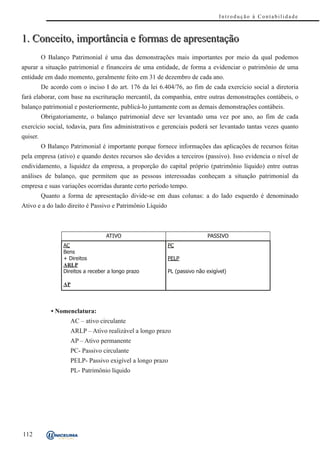 Introdução à Contabilidade



1. Conceito, importância e formas de apresentação
          O Balanço Patrimonial é uma das demonstrações mais importantes por meio da qual podemos
apurar a situação patrimonial e financeira de uma entidade, de forma a evidenciar o patrimônio de uma
entidade em dado momento, geralmente feito em 31 de dezembro de cada ano.
          De acordo com o inciso I do art. 176 da lei 6.404/76, ao fim de cada exercício social a diretoria
fará elaborar, com base na escrituração mercantil, da companhia, entre outras demonstrações contábeis, o
balanço patrimonial e posteriormente, publicá-lo juntamente com as demais demonstrações contábeis.
          Obrigatoriamente, o balanço patrimonial deve ser levantado uma vez por ano, ao fim de cada
exercício social, todavia, para fins administrativos e gerenciais poderá ser levantado tantas vezes quanto
quiser.
          O Balanço Patrimonial é importante porque fornece informações das aplicações de recursos feitas
pela empresa (ativo) e quando destes recursos são devidos a terceiros (passivo). Isso evidencia o nível de
endividamento, a liquidez da empresa, a proporção do capital próprio (patrimônio líquido) entre outras
análises de balanço, que permitem que as pessoas interessadas conheçam a situação patrimonial da
empresa e suas variações ocorridas durante certo período tempo.
          Quanto a forma de apresentação divide-se em duas colunas: a do lado esquerdo é denominado
Ativo e a do lado direito é Passivo e Patrimônio Líquido



                                    ATIVO                                   PASSIVO
                  AC                                       PC
                  Bens
                  + Direitos                               PELP
                  ARLP
                  Direitos a receber a longo prazo         PL (passivo não exigível)

                  AP




             • Nomenclatura:
                     AC – ativo circulante
                     ARLP – Ativo realizável a longo prazo
                     AP – Ativo permanente
                     PC- Passivo circulante
                     PELP- Passivo exigível a longo prazo
                     PL- Patrimônio líquido




112
 