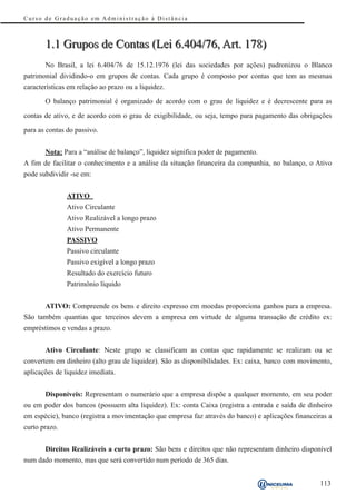 Curso de Graduação em Administração à Distância



       1.1 Grupos de Contas (Lei 6.404/76, Art. 178)
       No Brasil, a lei 6.404/76 de 15.12.1976 (lei das sociedades por ações) padronizou o Blanco
patrimonial dividindo-o em grupos de contas. Cada grupo é composto por contas que tem as mesmas
características em relação ao prazo ou a liquidez.

       O balanço patrimonial é organizado de acordo com o grau de liquidez e é decrescente para as

contas de ativo, e de acordo com o grau de exigibilidade, ou seja, tempo para pagamento das obrigações

para as contas do passivo.


       Nota: Para a “análise de balanço”, liquidez significa poder de pagamento.
A fim de facilitar o conhecimento e a análise da situação financeira da companhia, no balanço, o Ativo
pode subdividir -se em:


               ATIVO
               Ativo Circulante
               Ativo Realizável a longo prazo
               Ativo Permanente
               PASSIVO
               Passivo circulante
               Passivo exigível a longo prazo
               Resultado do exercício futuro
               Patrimônio líquido


       ATIVO: Compreende os bens e direito expresso em moedas proporciona ganhos para a empresa.
São também quantias que terceiros devem a empresa em virtude de alguma transação de crédito ex:
empréstimos e vendas a prazo.


       Ativo Circulante: Neste grupo se classificam as contas que rapidamente se realizam ou se
convertem em dinheiro (alto grau de liquidez). São as disponibilidades. Ex: caixa, banco com movimento,
aplicações de liquidez imediata.


       Disponíveis: Representam o numerário que a empresa dispõe a qualquer momento, em seu poder
ou em poder dos bancos (possuem alta liquidez). Ex: conta Caixa (registra a entrada e saída de dinheiro
em espécie), banco (registra a movimentação que empresa faz através do banco) e aplicações financeiras a
curto prazo.


       Direitos Realizáveis a curto prazo: São bens e direitos que não representam dinheiro disponível
num dado momento, mas que será convertido num período de 365 dias.


                                                                                                    113
 