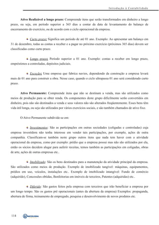Introdução à Contabilidade



         Ativo Realizável a longo prazo: Compreende itens que serão transformados em dinheiro a longo
prazo, ou seja, em período superior a 365 dias a contar da data de levantamento do balanço de
encerramento do exercício, ou de acordo com o ciclo operacional da empresa.


               Curto prazo: Significa um período de até 01 ano. Exemplo: Ao apresentar um balanço em
31 de dezembro, todas as contas a receber e a pagar no próximo exercício (próximos 365 dias) devem ser
classificadas como curto prazo.


               Longo prazo: Período superior a 01 ano. Exemplo: contas a receber em longo prazo,
empréstimos a controladas, depósitos judiciais.


               Exceção: Uma empresa que fabrica navios, dependendo da construção a empresa levará
mais de 01 ano para construir a obra. Nesse caso, quando o ciclo ultrapassa 01 ano será considerado curto
prazo.


         Ativo Permanente: Compreende itens que não se destinam a venda, mas são utilizados como
meios de produção para se obter renda. Os componentes deste grupo dificilmente serão convertidos em
dinheiro, pois não são destinados a venda e seus valores não são alterados freqüentemente. Esses bens têm
vida útil longa, ou seja são utilizados por vários exercícios sociais, e são também chamados de ativo fixo.


         O Ativo Permanente subdivide-se em:


               Investimentos: São as participações em outras sociedades (coligadas e controladas) cuja
empresa investidora não tenha interesse em vender tais participações, por exemplo, ações de outra
companhia. Classificam-se também neste grupo outros itens que nada tem haver com a atividade
operacional da empresa, como por exemplo: prédio que a empresa possui mas não são utilizados por ela,
então os sócios decidem alugar para auferir receitas, temos também as participações em coligadas, obras
de arte, ações de outras empresas etc..


               Imobilizado: São os bens destinados para a manutenção da atividade principal da empresa.
São utilizados como meios de produção. Exemplo de imobilizado tangível: máquinas, equipamentos,
prédios em uso, veículos, instalações etc.. Exemplo de imobilizado intangível: Fundo de comércio
(adquirido), Concessões obtidas, Benfeitorias em imóveis de terceiros, Patentes (adquiridas) etc..


               Diferido: São gastos feitos pela empresa com terceiros que irão beneficiar a empresa por
um longo tempo. São os gastos pré operacionais (antes da abertura da empresa) Exemplos: propaganda,
abertura de firma, treinamento de empregado, pesquisa e desenvolvimento de novos produtos etc.




114
 