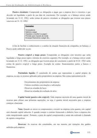 Curso de Graduação em Administração à Distância



        Passivo circulante: Compreende as obrigações a pagar que a empresa deve a terceiros e que
deverão ser liquidadas a partir de sua data de vencimento. Por exemplo, se o balanço estiver sendo
levantado em 31.12. 19X1, serão contas de passivo circulante as obrigações que tiverem seus prazos
vencíveis até 31. 12. 19X2.

                             Exemplos:

                             Fornecedores
                             Salários a pagar
                             Impostos a recolher (a pagar)
                             Provisão para imposto de renda
                             Encargos financeiros a pagar etc..



        A fim de facilitar o conhecimento e a análise da situação financeira da companhia, no balanço, o
Passivo pode subdividir–se em:


                Passivo exigível a longo prazo: Compreende as obrigações com terceiros que serão
liquidadas a longo prazo (após o término do exercício seguinte). Por exemplo, se o balanço estiver sendo
levantado em 31.12. 19X1, as obrigações que tiverem prazo de vencimento a partir de 01.01. 19X3 serão
contas de passivo exigível a longo prazo. Exemplo de contas: financiamentos juntos a bancos e
financeiras.


                Patrimônio líquido: É constituído de contas que representam o capital próprio da
empresa, ou seja, os recursos aplicados pelos proprietários na empresa. São contas representativas de:


                        • Investimentos dos proprietários da empresa
                        • Valores recebidos com doações e subvenções
                        • Reservas oriundas de lucro
                        • Reservas oriundas de avaliação de ativo


                Capital Social (passivo não exigível): Toda empresa necessita de uma quantia inicial de
recursos para efetuar suas primeiras aquisições, ou seja, é quantia inicial necessária para a empresa
começar a funcionar.


                Nota: Quando os sócios se comprometem a investir na empresa certa quantia, este capital
será chamado capital subscrito. E quando cumpre o contrato fornecendo o dinheiro, bens a empresa eles
estão integralizando capital . Portanto, a parte do capital comprometido e ainda não realizado é chamada
de capital a integralizar.


                Reservas: As reservas são constituídas, em sua maioria, por retenções dos ganhos
auferidos pela empresa.

                                                                                                         115
 