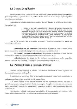Introdução à Contabilidade


       1.1 Campo de aplicação

       A Contabilidade tem um campo de aplicação muito vasto, pois se aplica a todas as entidades que
possuem patrimônio, sejam elas físicas ou jurídicas, de fins lucrativos ou não, e cujos objetivos podem
ser sociais e/ou econômicos.

       Uma entidade econômico-administrativa também pode ser chamada de AZIENDA, que segundo

Neves (2002, p.2) :
                            O conceito de AZIENDA é mais amplo que o conceito de empresa. Esta última tem
                            como objetivo vender bens e serviços com a finalidade de obter lucro nas suas
                            atividades. No conceito de AZIENDA se incluem, além das empresas, as entidades
                            cujo objetivo não é obter lucros, mas simplesmente prestar serviços à comunidade
                            tais como: entidades de assistência social , clubes desportivos, as fundações de
                            carácter cultural etc...Estas entidades também usam da contabilidade para controlar
                            a evolução do seu patrimônio. (NEVES, 2002, p.2)

       Com relação ao fim a que se destinam, as entidades econômico-administrativas podem ser
classificadas como sendo:


               a) Entidades com fins econômicos: são chamadas de empresas, visam o lucro a fim de
preservar e aumentar seu patrimônio próprio (Empresas Comerciais, Indústrias, etc.);
               b) Entidades com fins sócioeconômicos: são chamadas de instituições, visam reverter
seus resultados em benefício de seus integrantes (Associações, Sindicatos, etc.);
               c) Entidades com fins sociais: não têm fins lucrativos, se destinam a um fim em prol do
interesse coletivo (Entes Federados, Organizações não-governamentais - ONG’s, etc.).


       1.2 Pessoas Físicas e Pessoas Jurídicas

       De acordo com Neves (2002 p. 3), a Pessoa Física, também denominada de natural, é qualquer ser
humano, sujeito de direitos e obrigações.

       O sujeito torna-se uma pessoa física de fato, a partir do momento em que nasce e de direito, a

medida em que faz o registro no cartório civil de pessoas físicas.
       Já a Pessoa Jurídica, é toda entidade resultante de uma organização humana, com vida e
patrimônio próprios, a qual, está sujeita a direitos e obrigações. Exemplos: empresas civis, comerciais ou
industriais, entidades (com ou sem fins lucrativos), associações, fundações, governo (Municipal, Estadual
ou Federal) etc..
       Nesse sentido, a entidade torna-se uma Pessoa Jurídica de fato, através dos atos praticados pelo
comerciante de bens ou serviços e de direito, através do registro no órgão competente.




12
 