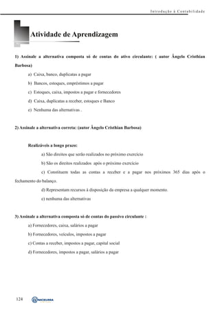 Introdução à Contabilidade




        Atividade de Aprendizagem

1) Assinale a alternativa composta só de contas do ativo circulante: ( autor Ângelo Cristhian

Barbosa)

       a) Caixa, banco, duplicatas a pagar

       b) Bancos, estoques, empréstimos a pagar

       c) Estoques, caixa, impostos a pagar e fornecedores

       d) Caixa, duplicatas a receber, estoques e Banco

       e) Nenhuma das alternativas .



2) Assinale a alternativa correta: (autor Ângelo Cristhian Barbosa)



       Realizáveis a longo prazo:

              a) São direitos que serão realizados no próximo exercício

              b) São os direitos realizados após o próximo exercício

              c) Constituem todas as contas a receber e a pagar nos próximos 365 dias após o

fechamento do balanço.
              d) Representam recursos à disposição da empresa a qualquer momento.

              e) nenhuma das alternativas



3) Assinale a alternativa composta só de contas do passivo circulante :

       a) Fornecedores, caixa, salários a pagar

       b) Fornecedores, veículos, impostos a pagar

       c) Contas a receber, impostos a pagar, capital social

       d) Fornecedores, impostos a pagar, salários a pagar




124
 