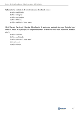 Curso de Graduação em Administração à Distância



9) Benfeitorias em imóveis de terceiros é conta classificada como :
            a) Ativo imobilizado
            b) Ativo intangível
            c) Ativo investimento
            d) Ativo diferido;
            e) Ativo realizável a longo prazo;


10) ( Marcelo Cavalcanti Almeida) Classificação de gasto com aquisição de nome fantasia, bem
como do direito de exploração, de um produto famoso no mercado (coca- cola, Pepsi-cola, Bombril
etc.. ) :
            a) Ativo circulante
            b) Ativo imobilizado
            c) Ativo realizável a longo prazo
            d) Investimento
            e) Ativo diferido.




                                                                                           127
 