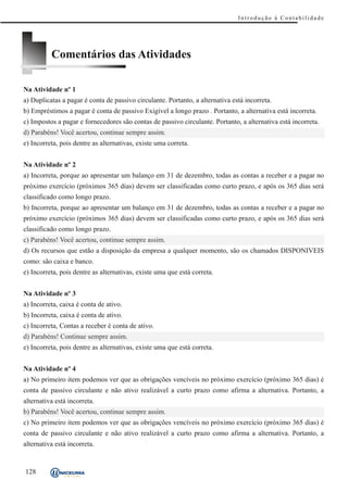 Introdução à Contabilidade




          Comentários das Atividades

Na Atividade nº 1
a) Duplicatas a pagar é conta de passivo circulante. Portanto, a alternativa está incorreta.
b) Empréstimos a pagar é conta de passivo Exigível a longo prazo . Portanto, a alternativa está incorreta.
c) Impostos a pagar e fornecedores são contas de passivo circulante. Portanto, a alternativa está incorreta.
d) Parabéns! Você acertou, continue sempre assim.
e) Incorreta, pois dentre as alternativas, existe uma correta.


Na Atividade nº 2
a) Incorreta, porque ao apresentar um balanço em 31 de dezembro, todas as contas a receber e a pagar no
próximo exercício (próximos 365 dias) devem ser classificadas como curto prazo, e após os 365 dias será
classificado como longo prazo.
b) Incorreta, porque ao apresentar um balanço em 31 de dezembro, todas as contas a receber e a pagar no
próximo exercício (próximos 365 dias) devem ser classificadas como curto prazo, e após os 365 dias será
classificado como longo prazo.
c) Parabéns! Você acertou, continue sempre assim.
d) Os recursos que estão a disposição da empresa a qualquer momento, são os chamados DISPONIVEIS
como: são caixa e banco.
e) Incorreta, pois dentre as alternativas, existe uma que está correta.


Na Atividade nº 3
a) Incorreta, caixa é conta de ativo.
b) Incorreta, caixa é conta de ativo.
c) Incorreta, Contas a receber é conta de ativo.
d) Parabéns! Continue sempre assim.
e) Incorreta, pois dentre as alternativas, existe uma que está correta.


Na Atividade nº 4
a) No primeiro item podemos ver que as obrigações vencíveis no próximo exercício (próximo 365 dias) é
conta de passivo circulante e não ativo realizável a curto prazo como afirma a alternativa. Portanto, a
alternativa está incorreta.
b) Parabéns! Você acertou, continue sempre assim.
c) No primeiro item podemos ver que as obrigações vencíveis no próximo exercício (próximo 365 dias) é
conta de passivo circulante e não ativo realizável a curto prazo como afirma a alternativa. Portanto, a
alternativa está incorreta.


128
 