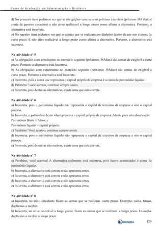 Curso de Graduação em Administração à Distância



d) No primeiro item podemos ver que as obrigações vencíveis no próximo exercício (próximo 365 dias) é
conta de passivo circulante e não ativo realizável a longo prazo como afirma a alternativa. Portanto, a
alternativa está incorreta.
e) No terceiro item podemos ver que as contas que se realizam em dinheiro dentro de um ano é conta de
curto prazo. E não ativo realizável a longo prazo como afirma a alternativa. Portanto, a alternativa está
incorreta.


Na Atividade nº 5
a) As obrigações com vencimento no exercício seguinte (próximos 365dias) são contas de exigível a curto
prazo. Portanto a alternativa está Incorreta.
b) As obrigações com vencimento no exercício seguinte (próximos 365dias) são contas de exigível a
curto prazo. Portanto a alternativa está Incorreta.
c) Incorreto, pois a conta que representa o capital próprio da empresa é a conta de patrimônio líquido.
d) Parabéns ! você acertou, continue sempre assim.
e) Incorreta, pois dentre as alternativas, existe uma que está correta.


Na Atividade nº 6
a) Incorreta, pois o patrimônio líquido não representa o capital de terceiros da empresa e sim o capital
próprio.
b) Incorreta, o patrimônio bruto não representa o capital próprio da empresa. Atente para esta observação:
Patrimônio Bruto = Ativo; e
Patrimônio líquido = capital próprio.
c) Parabéns! Você acertou, continue sempre assim.
d) Incorreta, pois o patrimônio líquido não representa o capital de terceiros da empresa e sim o capital
próprio.
e) Incorreta, pois dentre as alternativas, existe uma que está correta.


Na Atividade nº 7
a) Parabéns, você acertou! A alternativa realmente está incorreta, pois lucros acumulados é conta de
patrimônio líquido.
b) Incorreta, a alternativa está correta e não apresenta erros.
c) Incorreta, a alternativa está correta e não apresenta erros.
d) Incorreta, a alternativa está correta e não apresenta erros.
e) Incorreta, a alternativa está correta e não apresenta erros.


Na Atividade nº 8
a) Incorreta, no ativo circulante ficam as contas que se realizam curto prazo. Exemplo: caixa, banco,
duplicatas a receber.
b) Incorreta, no ativo realizável a longo prazo, ficam as contas que se realizam a longo prazo. Exemplo:
duplicatas a receber a longo prazo.
                                                                                                          129
 