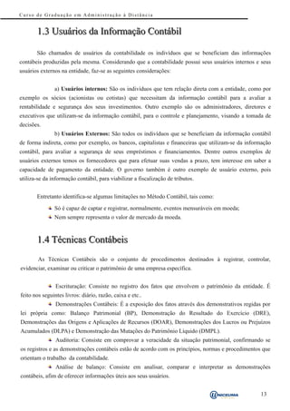 Curso de Graduação em Administração à Distância


       1.3 Usuários da Informação Contábil

       São chamados de usuários da contabilidade os indivíduos que se beneficiam das informações
contábeis produzidas pela mesma. Considerando que a contabilidade possui seus usuários internos e seus
usuários externos na entidade, faz-se as seguintes considerações:


               a) Usuários internos: São os indivíduos que tem relação direta com a entidade, como por
exemplo os sócios (acionistas ou cotistas) que necessitam da informação contábil para a avaliar a
rentabilidade e segurança dos seus investimentos. Outro exemplo são os administradores, diretores e
executivos que utilizam-se da informação contábil, para o controle e planejamento, visando a tomada de
decisões.
               b) Usuários Externos: São todos os indivíduos que se beneficiam da informação contábil
de forma indireta, como por exemplo, os bancos, capitalistas e financeiras que utilizam-se da informação
contábil, para avaliar a segurança de seus empréstimos e financiamentos. Dentre outros exemplos de
usuários externos temos os fornecedores que para efetuar suas vendas a prazo, tem interesse em saber a
capacidade de pagamento da entidade. O governo também é outro exemplo de usuário externo, pois
utiliza-se da informação contábil, para viabilizar a fiscalização de tributos.


       Entretanto identifica-se algumas limitações no Método Contábil, tais como:

               Só é capaz de captar e registrar, normalmente, eventos mensuráveis em moeda;
               Nem sempre representa o valor de mercado da moeda.



       1.4 Técnicas Contábeis
        As Técnicas Contábeis são o conjunto de procedimentos destinados à registrar, controlar,
evidenciar, examinar ou criticar o patrimônio de uma empresa específica.


                Escrituração: Consiste no registro dos fatos que envolvem o patrimônio da entidade. É
feito nos seguintes livros: diário, razão, caixa e etc..
                Demonstrações Contábeis: É a exposição dos fatos através dos demonstrativos regidas por
lei própria como: Balanço Patrimonial (BP), Demonstração do Resultado do Exercício (DRE),
Demonstrações das Origens e Aplicações de Recursos (DOAR), Demonstrações dos Lucros ou Prejuízos
Acumulados (DLPA) e Demonstração das Mutações do Patrimônio Líquido (DMPL).
                Auditoria: Consiste em comprovar a veracidade da situação patrimonial, confirmando se
os registros e as demonstrações contábeis estão de acordo com os princípios, normas e procedimentos que
orientam o trabalho da contabilidade.
                Análise de balanço: Consiste em analisar, comparar e interpretar as demonstrações
contábeis, afim de oferecer informações úteis aos seus usuários.


                                                                                                   13
 