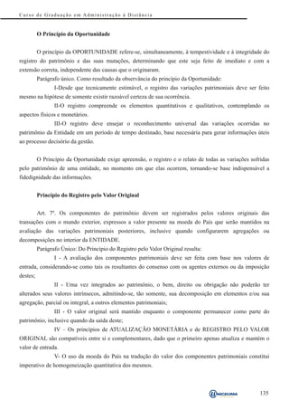 Curso de Graduação em Administração à Distância


          O Princípio da Oportunidade


          O princípio da OPORTUNIDADE refere-se, simultaneamente, à tempestividade e à integridade do
registro do patrimônio e das suas mutações, determinando que este seja feito de imediato e com a
extensão correta, independente das causas que o originaram.
          Parágrafo único. Como resultado da observância do princípio da Oportunidade:
                 I-Desde que tecnicamente estimável, o registro das variações patrimoniais deve ser feito
mesmo na hipótese de somente existir razoável certeza de sua ocorrência.
                 II-O registro compreende os elementos quantitativos e qualitativos, contemplando os
aspectos físicos e monetários.
                 III-O registro deve ensejar o reconhecimento universal das variações ocorridas no
patrimônio da Entidade em um período de tempo destinado, base necessária para gerar informações úteis
ao processo decisório da gestão.


          O Princípio da Oportunidade exige apreensão, o registro e o relato de todas as variações sofridas
pelo patrimônio de uma entidade, no momento em que elas ocorrem, tornando-se base indispensável a
fidedignidade das informações.


          Princípio do Registro pelo Valor Original


          Art. 7º. Os componentes do patrimônio devem ser registrados pelos valores originais das
transações com o mundo exterior, expressos a valor presente na moeda do País que serão mantidos na
avaliação das variações patrimoniais posteriores, inclusive quando configurarem agregações ou
decomposições no interior da ENTIDADE.
          Parágrafo Único: Do Princípio do Registro pelo Valor Original resulta:
                 I - A avaliação dos componentes patrimoniais deve ser feita com base nos valores de
entrada, considerando-se como tais os resultantes do consenso com os agentes externos ou da imposição
destes;
                 II - Uma vez integrados ao patrimônio, o bem, direito ou obrigação não poderão ter
alterados seus valores intrínsecos, admitindo-se, tão somente, sua decomposição em elementos e/ou sua
agregação, parcial ou integral, a outros elementos patrimoniais;
                 III - O valor original será mantido enquanto o componente permanecer como parte do
patrimônio, inclusive quando da saída deste;
                 IV – Os princípios de ATUALIZAÇÃO MONETÁRIA e de REGISTRO PELO VALOR
ORIGINAL são compatíveis entre si e complementares, dado que o primeiro apenas atualiza e mantém o
valor de entrada.
                 V- O uso da moeda do País na tradução do valor dos componentes patrimoniais constitui
imperativo de homogeneização quantitativa dos mesmos.



                                                                                                       135
 