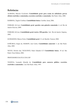 Introdução à Contabilidade




  Referências
  ALMEIDA, Marcelo Cavalcanti. Contabilidade geral: para exame de suficiência: provas
  oficiais resolvidas e comentadas, exercícios resolvidos e comentados. São Paulo: Atlas, 2000.


  BARBOSA, Ângelo Cristhian. Contabilidade básica. Curitiba: Juruá, 2006.


  FERRARI, Ed Luiz. Contabilidade geral: questões com gabarito comentado- 6. ed. Rio de
  Janeiro Elsevier, 2009.


  FERRARI, Ed Luiz. Contabilidade geral: teoria e 950 questões. 3ed. Rio de Janeiro: Impetus,
  2002.


  GUIMARÂES, Marcos Freire. Contabilidade geral. 12. ed. Brasília: Vestcon, 2004.


  IUDÍCIBUS, Sergio de; MARION, José Carlos. Contabilidade comercial. 5. ed. São Paulo:
  Atlas, 2002.


  NEVES, Silvério das; VICECONTI, Paulo Eduardo E.V Contabilidade básica. 10 ed. São
  Paulo: Frese Editora, 2002.


  PROFESSORES DA FEA E DA USP


  VILHENA, Leonardo Almeida de. Contabilidade para concurso público: exercícios
  resolvidos e comentados. 2.ed. São Paulo: Atlas, 1997.




138
 
