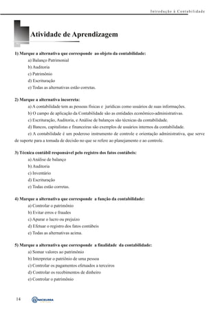 Introdução à Contabilidade




        Atividade de Aprendizagem

1) Marque a alternativa que corresponde ao objeto da contabilidade:
       a) Balanço Patrimonial
       b) Auditoria
       c) Patrimônio
       d) Escrituração
       e) Todas as alternativas estão corretas.

2) Marque a alternativa incorreta:
       a) A contabilidade tem as pessoas físicas e jurídicas como usuários de suas informações.
       b) O campo de aplicação da Contabilidade são as entidades econômico-administrativas.
       c) Escrituração, Auditoria, e Análise de balanços são técnicas da contabilidade.
       d) Bancos, capitalistas e financeiras são exemplos de usuários internos da contabilidade.
       e) A contabilidade é um poderoso instrumento de controle e orientação administrativa, que serve
de suporte para a tomada de decisão no que se refere ao planejamento e ao controle.

3) Técnica contábil responsável pelo registro dos fatos contábeis:
       a) Análise de balanço
       b) Auditoria
       c) Inventário
       d) Escrituração
       e) Todas estão corretas.

4) Marque a alternativa que corresponde a função da contabilidade:
       a) Controlar o patrimônio
       b) Evitar erros e fraudes
       c) Apurar o lucro ou prejuízo
       d) Efetuar o registro dos fatos contábeis
       e) Todas as alternativas acima.

5) Marque a alternativa que corresponde a finalidade da contabilidade:
       a) Somar valores ao patrimônio
       b) Interpretar o patriônio de uma pessoa
       c) Controlar os pagamentos efetuados a terceiros
       d) Controlar os recebimentos de dinheiro
       e) Controlar o patrimônio



14
 