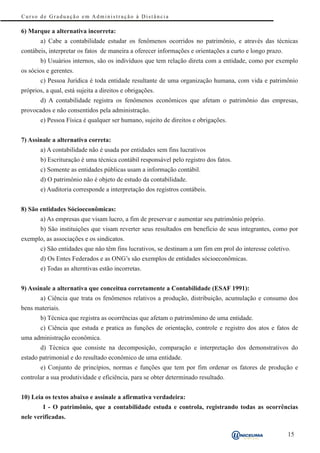 Curso de Graduação em Administração à Distância

6) Marque a alternativa incorreta:
       a) Cabe a contabilidade estudar os fenômenos ocorridos no patrimônio, e através das técnicas
contábeis, interpretar os fatos de maneira a oferecer informações e orientações a curto e longo prazo.
       b) Usuários internos, são os indivíduos que tem relação direta com a entidade, como por exemplo
os sócios e gerentes.
       c) Pessoa Jurídica é toda entidade resultante de uma organização humana, com vida e patrimônio
próprios, a qual, está sujeita a direitos e obrigações.
       d) A contabilidade registra os fenômenos econômicos que afetam o patrimônio das empresas,
provocados e não consentidos pela administração.
       e) Pessoa Física é qualquer ser humano, sujeito de direitos e obrigações.


7) Assinale a alternativa correta:
       a) A contabilidade não é usada por entidades sem fins lucrativos
       b) Escrituração é uma técnica contábil responsável pelo registro dos fatos.
       c) Somente as entidades públicas usam a informação contábil.
       d) O patrimônio não é objeto de estudo da contabilidade.
       e) Auditoria corresponde a interpretação dos registros contábeis.


8) São entidades Sócioeconômicas:
       a) As empresas que visam lucro, a fim de preservar e aumentar seu patrimônio próprio.
       b) São instituições que visam reverter seus resultados em benefício de seus integrantes, como por
exemplo, as associações e os sindicatos.
       c) São entidades que não têm fins lucrativos, se destinam a um fim em prol do interesse coletivo.
       d) Os Entes Federados e as ONG’s são exemplos de entidades sócioeconômicas.
       e) Todas as alterntivas estão incorretas.


9) Assinale a alternativa que conceitua corretamente a Contabilidade (ESAF 1991):
       a) Ciência que trata os fenômenos relativos a produção, distribuição, acumulação e consumo dos
bens materiais.
       b) Técnica que registra as ocorrências que afetam o patrimômino de uma entidade.
       c) Ciência que estuda e pratica as funções de orientação, controle e registro dos atos e fatos de
uma administração econômica.
       d) Técnica que consiste na decomposição, comparação e interpretação dos demonstrativos do
estado patrimonial e do resultado econômico de uma entidade.
       e) Conjunto de princípios, normas e funções que tem por fim ordenar os fatores de produção e
controlar a sua produtividade e eficiência, para se obter determinado resultado.


10) Leia os textos abaixo e assinale a afirmativa verdadeira:
         I - O patrimônio, que a contabilidade estuda e controla, registrando todas as ocorrências
nele verificadas.

                                                                                                         15
 