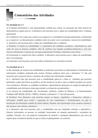 Curso de Graduação em Administração à Distância




          Comentários das Atividades

Na Atividade de nº 1
a) O balanço patrimonial é uma demonstração contábil que consite na exposição dos fatos através de
demonstrativos regidos por lei. A alternativa está incorreta, pois o objeto da contabilidade não é o balanço
patrimonial.
b) A Auditoria é um exame que consiste em comprovar a veracidade da situação patrimonial, confirmando
se os registros e as demonstrações contábeis estão de acordo com os princípios, normas da contabilidade.
A alternativa está incorreta, pois o objeto da contabilidade não é a auditoria.
c) Parabéns! O objeto da contabilidade é o patrimônio das entidades econômico- administrativas, pois
sobre ele recai as técnicas contábeis, afim de conhecer sua situação econômico-financeira e com isto,
fornecer informações a respeito de sua riqueza patrimonial. Portanto a alternativa está correta.
d) Escrituração é o registro dos fatos contábeis. A alternativa está incorreta, pois o objeto da contabilidade
não é a Escrituração.
e) A alternativa está incorreta, pois nem todas as alternativas se encontram corretas.


Na Atividade de nº 2
a) São chamados de usuários da contabilidade os indivíduos que direta ou indiretamente se beneficiam das
informações contábeis produzida pela mesma. Portanto podemos dizer que a alternativa “a” não está
incorreta, pois as pessoas físicas e jurídicas são usuários das informações contábeis.
b) A alternativa não está incorreta, pois a contabilidade aplica-se a todas as entidades que possuem
patrimônio, sejam elas físicas ou jurídicas, de fins lucrativos ou não e cujos os objetivos podem ser sociais
e/ou econômicos. Portanto, as entidades econômico- administrativas pertencem ao campo de aplicação da
contabilidade, pois utilizam-se desta para estudar a evolução do seu patrimônio.
c) As técnicas da contabilidade são: Escrituração, Auditoria, Análise de Balanço e as Demonstrações
Contábeis (BP, DOAR, DLPA e DMPL). Portanto a alternativa “c” não está incorreta.
d) Parabéns! Esta alternativa está incorreta porque os bancos, capitalistas e financeiras, utilizam a
informação contábil para avaliar a segurança de seus empréstimos e financiamentos, ou seja, se
beneficiam da informação contábil de forma indireta. Portanto, são classificados como usuários externos e
não internos como afirma a alternativa.
e) A alternativa não está incorreta, pois a contabilidade tem por finalidade controlar o patrimônio e
fornecer informações as pessoas ou entidades interessadas na situação patrimonial e econômica da
entidade. Portanto, ela é um poderoso instrumento de controle e orientação adminstrativa, que serve de
suporte para a tomada de decisão no que se refere ao planejamento e ao controle.




                                                                                                         17
 