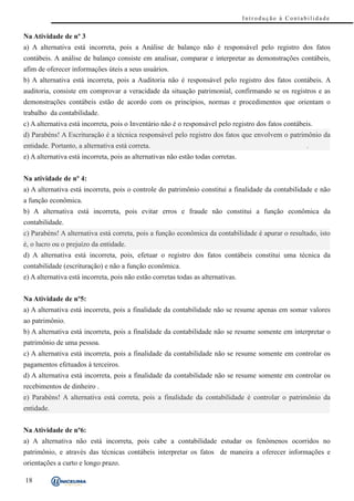 Introdução à Contabilidade


Na Atividade de nº 3
a) A alternativa está incorreta, pois a Análise de balanço não é responsável pelo registro dos fatos
contábeis. A análise de balanço consiste em analisar, comparar e interpretar as demonstrações contábeis,
afim de oferecer informações úteis a seus usuários.
b) A alternativa está incorreta, pois a Auditoria não é responsável pelo registro dos fatos contábeis. A
auditoria, consiste em comprovar a veracidade da situação patrimonial, confirmando se os registros e as
demonstrações contábeis estão de acordo com os princípios, normas e procedimentos que orientam o
trabalho da contabilidade.
c) A alternativa está incorreta, pois o Inventário não é o responsável pelo registro dos fatos contábeis.
d) Parabéns! A Escrituração é a técnica responsável pelo registro dos fatos que envolvem o patrimônio da
entidade. Portanto, a alternativa está correta.
e) A alternativa está incorreta, pois as alternativas não estão todas corretas.


Na atividade de nº 4:
a) A alternativa está incorreta, pois o controle do patrimônio constitui a finalidade da contabilidade e não
a função econômica.
b) A alternativa está incorreta, pois evitar erros e fraude não constitui a função econômica da
contabilidade.
c) Parabéns! A alternativa está correta, pois a função econômica da contabilidade é apurar o resultado, isto
é, o lucro ou o prejuízo da entidade.
d) A alternativa está incorreta, pois, efetuar o registro dos fatos contábeis constitui uma técnica da
contabilidade (escrituração) e não a função econômica.
e) A alternativa está incorreta, pois não estão corretas todas as alternativas.


Na Atividade de nº5:
a) A alternativa está incorreta, pois a finalidade da contabilidade não se resume apenas em somar valores
ao patrimônio.
b) A alternativa está incorreta, pois a finalidade da contabilidade não se resume somente em interpretar o
patrimônio de uma pessoa.
c) A alternativa está incorreta, pois a finalidade da contabilidade não se resume somente em controlar os
pagamentos efetuados à terceiros.
d) A alternativa está incorreta, pois a finalidade da contabilidade não se resume somente em controlar os
recebimentos de dinheiro .
e) Parabéns! A alternativa está correta, pois a finalidade da contabilidade é controlar o patrimônio da
entidade.


Na Atividade de nº6:
a) A alternativa não está incorreta, pois cabe a contabilidade estudar os fenômenos ocorridos no
patrimônio, e através das técnicas contábeis interpretar os fatos de maneira a oferecer informações e
orientações a curto e longo prazo.

18
 