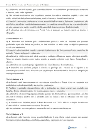 Curso de Graduação em Administração à Distância


b) A alternativa não está incorreta, pois os usuários internos são os indivíduos que tem relação direta com
a entidade, como sócios e gerentes.
c) Toda entidade resultante de uma organização humana, com vida e patrimônio próprios, a qual, está
sujeita a direitos e obrigações constitui pessoa jurídica. Portanto a alternativa está correta.
d) Parabéns! a alternativa está incorreta, porque a contabilidade registra os fenômenos econômicos e não
econômicos que afetam o patrimônio das empresas, provocados e consentidos ou não pela administração,
ou seja, para ocorrer o registro contábil, não há necessidade de consentimento da administração.
e) A alternativa não está incorreta, pois Pessoa Física é qualquer ser humano, sujeito de direitos e
obrigações.


Na Atividade de nº7:
a) A    alternativa está incorreta, pois a contabilidade aplica-se a todas as          entidades que possuem
patrimônio, sejam elas físicas ou jurídicas, de fins lucrativos ou não e cujos os objetivos podem ser
sociais e/ou econômicos.
b) Parabéns! A Escrituração é a técnica responsável pelo registro dos fatos que envolvem o patrimônio da
entidade. Portanto, a alternativa está correta.
c) A alternativa está incorreta, pois não é somente as entidades públicas que usam a informação contábil.
Temos os usuários internos como sócios, gerentes e usuários externos como banco, fornecedores e
clientes.
d) A alternativa está incorreta porque o patrimônio é o objeto de estudo da contabilidade.
e) A alternativa está incorreta, porque a auditoria se preocupa em              verificar se os registros e as
demonstrações contábeis estão de acordo com os princípios da contabilidade e não com a interpretação
dos registros contábeis.


Na Atividade de nº 8
a) A alternativa está incorreta porque as empresas que visam lucro, a fim de preservar e aumentar seu
patrimônio próprio são as entidades que tem fins econômicos .
b) Parabéns! A entidades sócioeconômicas são as instituições que visam reverter seus resultados em
benefício de seus integrantes, como por exemplo, as associações e sindicatos.
c) A alternativa está incorreta porque as entidades que não têm fins lucrativos e que se destinam a um fim
em prol do interesse coletivo são as entidades com fins sociais e não as entidades com fins sócio
econômicos.
d) A alternativa está incorreta porque os Entes Federados e as ONG’s não são exemplos de entidades
sócioeconômicas e sim de entidades que tem fins sociais.
e) A alternativa está incorreta, pois nem todas as alternativas encontram-se incorretas.


Na Atividade de nº 9
a) A alternativa não é correta, porque a contabilidade não é uma ciência voltada somente para estudar
fenômenos relativos à produção, distribuição, acumulação e consumo dos bens materiais.


                                                                                                          19
 