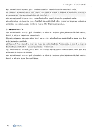 Introdução à Contabilidade


b) A alternativa está incorreta, pois a contabilidade não é uma técnica e sim uma ciência social.
c) Parabéns! A contabilidade é uma ciência que estuda e pratica as funções de orientação, controle e
registro dos atos e fatos de uma adminstração econômica.
d) A alternativa está incorreta, pois a contabilidade não é uma técnica e sim uma ciência social.
e) A alternativa está incorreta, pois a finalidade da contabilidade não é ordenar os fatores de produção e
controlar a sua produtividade e eficiência, para se obter determinado resultado.


Na Atividade de nº 10
a) A alternativa está incorreta, pois o item I não se refere ao campo de aplicação da contabilidade e nem o
item II se refere ao conceito de contabilidade.
b) A alternativa está incorreta, pois o item I não se refere a finalidade da contabilidade e nem o item II se
refere as técnicas contábeis.
c) Parabéns! Pois o item I se refere ao objeto da contabilidade (o Patrimônio) e o item II se refere a
finalidade da contabilidade ( Estudar e controlar o patrimônio).
d) A alternativa está incorreta, pois o item I não se refere a finalidade da contabilidade e nem o item II se
refere ao conceito de contabilidade.
e) A alternativa está incorreta, pois o item I não se refere ao campo de aplicação da contabilidade e nem o
item II se refere ao objeto da contabilidade.




20
 