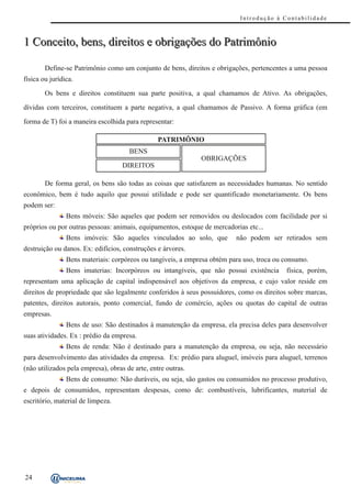 Introdução à Contabilidade



1 Conceito, bens, direitos e obrigações do Patrimônio

        Define-se Patrimônio como um conjunto de bens, direitos e obrigações, pertencentes a uma pessoa
física ou jurídica.

        Os bens e direitos constituem sua parte positiva, a qual chamamos de Ativo. As obrigações,

dívidas com terceiros, constituem a parte negativa, a qual chamamos de Passivo. A forma gráfica (em

forma de T) foi a maneira escolhida para representar:

                                                 PATRIMÔNIO
                                      BENS
                                                              OBRIGAÇÕES
                                    DIREITOS

        De forma geral, os bens são todas as coisas que satisfazem as necessidades humanas. No sentido
econômico, bem é tudo aquilo que possui utilidade e pode ser quantificado monetariamente. Os bens
podem ser:
                Bens móveis: São aqueles que podem ser removidos ou deslocados com facilidade por si
próprios ou por outras pessoas: animais, equipamentos, estoque de mercadorias etc...
                Bens imóveis: São aqueles vinculados ao solo, que         não podem ser retirados sem
destruição ou danos. Ex: edifícios, construções e árvores.
                Bens materiais: corpóreos ou tangíveis, a empresa obtém para uso, troca ou consumo.
                Bens imaterias: Incorpóreos ou intangíveis, que não possui existência      física, porém,
representam uma aplicação de capital indispensável aos objetivos da empresa, e cujo valor reside em
direitos de propriedade que são legalmente conferidos à seus possuidores, como os direitos sobre marcas,
patentes, direitos autorais, ponto comercial, fundo de comércio, ações ou quotas do capital de outras
empresas.
                Bens de uso: São destinados à manutenção da empresa, ela precisa deles para desenvolver
suas atividades. Ex : prédio da empresa.
                Bens de renda: Não é destinado para a manutenção da empresa, ou seja, não necessário
para desenvolvimento das atividades da empresa. Ex: prédio para aluguel, imóveis para aluguel, terrenos
(não utilizados pela empresa), obras de arte, entre outras.
                Bens de consumo: Não duráveis, ou seja, são gastos ou consumidos no processo produtivo,
e depois de consumidos, representam despesas, como de: combustíveis, lubrificantes, material de
escritório, material de limpeza.




24
 
