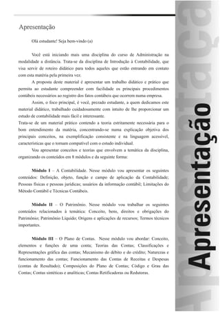 Apresentação

       Olá estudante! Seja bem-vindo (a)


       Você está iniciando mais uma disciplina do curso de Administração na
modalidade a distância. Trata-se da disciplina de Introdução à Contabilidade, que
visa servir de roteiro didático para todos aqueles que estão entrando em contato
com esta matéria pela primeira vez.
       A proposta deste material é apresentar um trabalho didático e prático que
permita ao estudante compreender com facilidade os principais procedimentos
contábeis necessários ao registro dos fatos contábeis que ocorrem numa empresa.
       Assim, o foco principal, é você, prezado estudante, a quem dedicamos este
material didático, trabalhado cuidadosamente com intuito de lhe proporcionar um
estudo de contabilidade mais fácil e interessante.
Trata-se de um material prático contendo a teoria estritamente necessária para o
bom entendimento da matéria, concentrando-se numa explicação objetiva dos
principais conceitos, na exemplificação consistente e na linguagem acessível,
características que o tornam compatível com o estudo individual.
       Vou apresentar conceitos e teorias que envolvem a temática da disciplina,
organizando os conteúdos em 8 módulos e da seguinte forma:


       Módulo I – A Contabilidade. Nesse módulo vou apresentar os seguintes
conteúdos: Definição, objeto, função e campo de aplicação da Contabilidade;
Pessoas físicas e pessoas jurídicas; usuários da informação contábil; Limitações do
Método Contábil e Técnicas Contábeis.


       Módulo II – O Patrimônio. Nesse módulo vou trabalhar os seguintes
conteúdos relacionados à temática: Conceito, bens, direitos e obrigações do
Patrimônio; Patrimônio Líquido; Origens e aplicações de recursos; Termos técnicos
importantes.


       Módulo III – O Plano de Contas. Nesse módulo vou abordar: Conceito,
elementos e funções de uma conta; Teorias das Contas; Classificações e
Representações gráfica das contas; Mecanismo do débito e do crédito; Naturezas e
funcionamento das contas; Funcionamento das Contas de Receitas e Despesas
(contas de Resultado); Composições do Plano de Contas; Código e Grau das
Contas; Contas sintéticas e analíticas; Contas Retificadoras ou Redutoras.
 