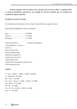 Introdução à Contabilidade



          Prezado estudante, antes de iniciar com as questões que você deve refletir e responder sobre
os assuntos trabalhados, apresenta-se um exemplo de exercício resolvido, que vai orientá-lo na
resolução de algumas questões.


Exemplo de exercício resolvido:


No levantamento do patrimônio de uma empresa foram obtidos os seguintes valores:


BALANÇO PATRIMONIAL ATIVO PASSIVO


Bens............................................$ 28.0000
Direitos.........................................$ 34.000
Obrigações....................................$ 43.000


TOTAL DO ATIVO                                 TOTAL DO PASSIVO
Assim, determine o valor do:
ativo (A)
Passivo exigível (P)
Patrimonio Bruto (PB)
Patrimônio Líquido (PL)
Capital de terceiros (Cte)
Capital próprio (CP)
Capital total a disposição da empresa (Cto)
Capital Aplicado (Cap)


Solução:


A = bens + direitos = 28.000 + 34.000 = $62.000
P = Obrigações = $43.000
PB = Ativo = $ 62.000
PL = Ativo – Passivo = 62.000 – 43.000 = $ 19.000
Cte = Passivo = $ 43.000
CP = PL = $ 19.000
Cto = P + PL = 43.000 + 19.000 = $ 62.000
Cap = A = $ 62.000




32
 