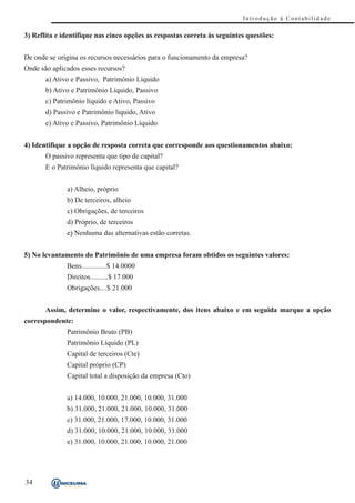 Introdução à Contabilidade

3) Reflita e identifique nas cinco opções as respostas correta às seguintes questões:


De onde se origina os recursos necessários para o funcionamento da empresa?
Onde são aplicados esses recursos?
       a) Ativo e Passivo, Patrimônio Líquido
       b) Ativo e Patrimônio Líquido, Passivo
       c) Patrimônio líquido e Ativo, Passivo
       d) Passivo e Patrimônio líquido, Ativo
       e) Ativo e Passivo, Patrimônio Líquido


4) Identifique a opção de resposta correta que corresponde aos questionamentos abaixo:
       O passivo representa que tipo de capital?
       E o Patrimônio líquido representa que capital?


              a) Alheio, próprio
              b) De terceiros, alheio
              c) Obrigações, de terceiros
              d) Próprio, de terceiros
              e) Nenhuma das alternativas estão corretas.


5) No levantamento do Patrimônio de uma empresa foram obtidos os seguintes valores:
              Bens..............$ 14.0000
              Direitos..........$ 17.000
              Obrigações....$ 21.000


       Assim, determine o valor, respectivamente, dos itens abaixo e em seguida marque a opção
correspondente:
              Patrimônio Bruto (PB)
              Patrimônio Líquido (PL)
              Capital de terceiros (Cte)
              Capital próprio (CP)
              Capital total a disposição da empresa (Cto)


              a) 14.000, 10.000, 21.000, 10.000, 31.000
              b) 31.000, 21.000, 21.000, 10.000, 31.000
              c) 31.000, 21.000, 17.000, 10.000, 31.000
              d) 31.000, 10.000, 21.000, 10.000, 31.000
              e) 31.000, 10.000, 21.000, 10.000, 21.000




34
 