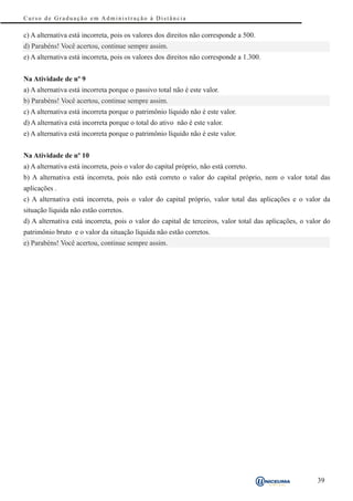 Curso de Graduação em Administração à Distância

c) A alternativa está incorreta, pois os valores dos direitos não corresponde a 500.
d) Parabéns! Você acertou, continue sempre assim.
e) A alternativa está incorreta, pois os valores dos direitos não corresponde a 1.300.


Na Atividade de nº 9
a) A alternativa está incorreta porque o passivo total não é este valor.
b) Parabéns! Você acertou, continue sempre assim.
c) A alternativa está incorreta porque o patrimônio líquido não é este valor.
d) A alternativa está incorreta porque o total do ativo não é este valor.
e) A alternativa está incorreta porque o patrimônio líquido não é este valor.


Na Atividade de nº 10
a) A alternativa está incorreta, pois o valor do capital próprio, não está correto.
b) A alternativa está incorreta, pois não está correto o valor do capital próprio, nem o valor total das
aplicações .
c) A alternativa está incorreta, pois o valor do capital próprio, valor total das aplicações e o valor da
situação líquida não estão corretos.
d) A alternativa está incorreta, pois o valor do capital de terceiros, valor total das aplicações, o valor do
patrimônio bruto e o valor da situação líquida não estão corretos.
e) Parabéns! Você acertou, continue sempre assim.




                                                                                                        39
 