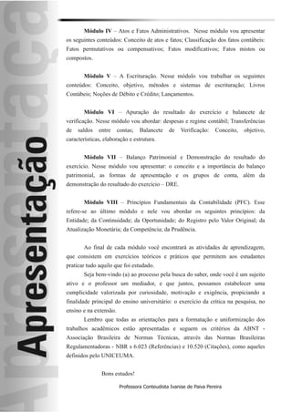 Módulo IV – Atos e Fatos Administrativos. Nesse módulo vou apresentar
os seguintes conteúdos: Conceito de atos e fatos; Classificação dos fatos contábeis:
Fatos permutativos ou compensativos; Fatos modificativos; Fatos mistos ou
compostos.


       Módulo V – A Escrituração. Nesse módulo vou trabalhar os seguintes
conteúdos: Conceito, objetivo, métodos e sistemas de escrituração; Livros
Contábeis; Noções de Débito e Crédito; Lançamentos.


       Módulo VI – Apuração do resultado do exercício e balancete de
verificação. Nesse módulo vou abordar: despesas e regime contábil; Transferências
de   saldos   entre     contas;   Balancete    de    Verificação:    Conceito,   objetivo,
características, elaboração e estrutura.


       Módulo VII – Balanço Patrimonial e Demonstração do resultado do
exercício. Nesse módulo vou apresentar: o conceito e a importância do balanço
patrimonial, as formas de apresentação e os grupos de conta, além da
demonstração do resultado do exercício – DRE.


       Módulo VIII – Princípios Fundamentais da Contabilidade (PFC). Esse
refere-se ao último módulo e nele vou abordar os seguintes princípios: da
Entidade; da Continuidade; da Oportunidade; do Registro pelo Valor Original; da
Atualização Monetária; da Competência; da Prudência.


       Ao final de cada módulo você encontrará as atividades de aprendizagem,
que consistem em exercícios teóricos e práticos que permitem aos estudantes
praticar tudo aquilo que foi estudado.
       Seja bem-vindo (a) ao processo pela busca do saber, onde você é um sujeito
ativo e o professor um mediador, e que juntos, possamos estabelecer uma
cumplicidade valorizada por curiosidade, motivação e exigência, propiciando a
finalidade principal do ensino universitário: o exercício da crítica na pesquisa, no
ensino e na extensão.
       Lembro que todas as orientações para a formatação e uniformização dos
trabalhos acadêmicos estão apresentadas e seguem os critérios da ABNT -
Associação Brasileira de Normas Técnicas, através das Normas Brasileiras
Regulamentadoras - NBR s 6.023 (Referências) e 10.520 (Citações), como aqueles
definidos pelo UNICEUMA.


               Bons estudos!

                         Professora Conteudista Ivanise de Paiva Pereira
 
