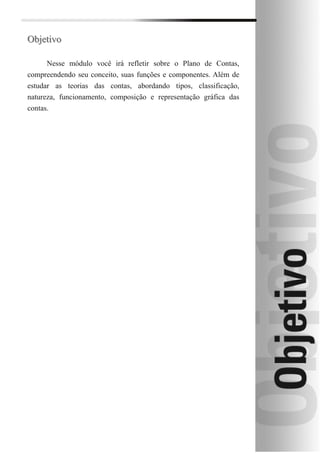 Objetivo

      Nesse módulo você irá refletir sobre o Plano de Contas,
compreendendo seu conceito, suas funções e componentes. Além de
estudar as teorias das contas, abordando tipos, classificação,
natureza, funcionamento, composição e representação gráfica das
contas.
 