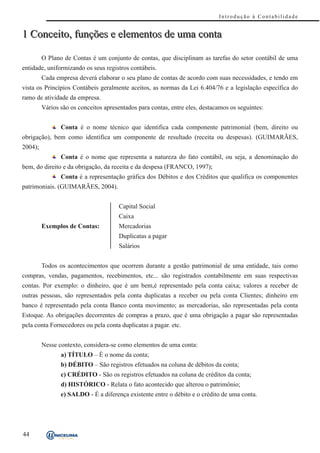 Introdução à Contabilidade


1 Conceito, funções e elementos de uma conta

         O Plano de Contas é um conjunto de contas, que disciplinam as tarefas do setor contábil de uma
entidade, uniformizando os seus registros contábeis.
         Cada empresa deverá elaborar o seu plano de contas de acordo com suas necessidades, e tendo em
vista os Princípios Contábeis geralmente aceitos, as normas da Lei 6.404/76 e a legislação específica do
ramo de atividade da empresa.
         Vários são os conceitos apresentados para contas, entre eles, destacamos os seguintes:


                Conta é o nome técnico que identifica cada componente patrimonial (bem, direito ou
obrigação), bem como identifica um componente de resultado (receita ou despesas). (GUIMARÃES,
2004);
                Conta é o nome que representa a natureza do fato contábil, ou seja, a denominação do
bem, do direito e da obrigação, da receita e da despesa (FRANCO, 1997);
                Conta é a representação gráfica dos Débitos e dos Créditos que qualifica os componentes
patrimoniais. (GUIMARÃES, 2004).


                                      Capital Social
                                      Caixa
         Exemplos de Contas:          Mercadorias
                                      Duplicatas a pagar
                                      Salários


         Todos os acontecimentos que ocorrem durante a gestão patrimonial de uma entidade, tais como
compras, vendas, pagamentos, recebimentos, etc... são registrados contabilmente em suas respectivas
contas. Por exemplo: o dinheiro, que é um bem,é representado pela conta caixa; valores a receber de
outras pessoas, são representados pela conta duplicatas a receber ou pela conta Clientes; dinheiro em
banco é representado pela conta Banco conta movimento; as mercadorias, são representadas pela conta
Estoque. As obrigações decorrentes de compras a prazo, que é uma obrigação a pagar são representadas
pela conta Fornecedores ou pela conta duplicatas a pagar. etc.


         Nesse contexto, considera-se como elementos de uma conta:
                a) TÍTULO – È o nome da conta;
                b) DÉBITO – São registros efetuados na coluna de débitos da conta;
                c) CRÉDITO - São os registros efetuados na coluna de créditos da conta;
                d) HISTÓRICO - Relata o fato acontecido que alterou o patrimônio;
                e) SALDO - É a diferença existente entre o débito e o crédito de uma conta.




44
 