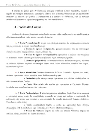 Curso de Graduação em Administração à Distância


       É através das contas que a Contabilidade consegue identificar os fatos registrados, facilitar o
registro das variações patrimoniais, identificar o saldo de cada elemento patrimonial em um determinado
momento, de maneira que permita o planejamento e o controle do patrimônio, afim de fornecer
informações quantitativas e qualitativas por meio dos seus demonstrativos.


       1.1 Teorias das Contas

       Ao longo do desenvolvimento da contabilidade surgiram várias escolas que foram aperfeiçoando a
ciência com a criação de várias teorias, entre elas destaca-se:


               A Teoria Personalística: De acordo com esta teoria as contas são associadas às pessoas,ou
seja ela personaliza as contas, classificando-as em:
                       a) Contas dos agentes consignatários: que representam os bens da empresa; por
exemplo: máquinas e equipamentos, veículos, imóveis etc..
                       b) Contas dos agentes correspondentes: representam os direitos e as obrigações
do patrimônio perante terceiros; por exemplo: duplicatas a pagar, impostos a pagar etc..
                       c) Contas do proprietário: São representativas do Patrimônio Líquido, incluindo
as contas de receitas e despesas. Por exemplo: capital social, lucros acumulados, despesas com aluguel,
receita de serviços etc.


               A Teoria Materialista: Também denominada de Teoria Econômica. Segundo essa teoria,
as contas representam valores materiais; sendo dividida em dois grupos:
                       a) Contas Integrais: são aquelas que representam bens, direitos ou obrigações, ou
seja contas de Ativo e Passivo;
                       b) Contas Diferenciais: são aquelas que representam o Patrimônio Líquido,
incluindo suas variações como: receitas e despesas.


               A Teoria Patrimonialista: É a teoria usualmente adotada no Brasil. Essa teoria apresenta
o patrimônio como objeto da contabilidade, separando as contas que indicam a composição do
patrimônio, das contas que registram a movimentação da situação patrimonial (aspecto dinâmico).
Classifica as contas como:
                       a) Contas patrimoniais: Engloba as contas que representam bens, direitos,
obrigações e o PL da entidade, ou seja, contas de Ativo, Passivo e Patrimônio Líquido.
                       b) Contas de resultado: Engloba as contas que alteram Patrimônio Líquido da
entidade, ou seja, as contas das receitas e despesas.




                                                                                                   45
 