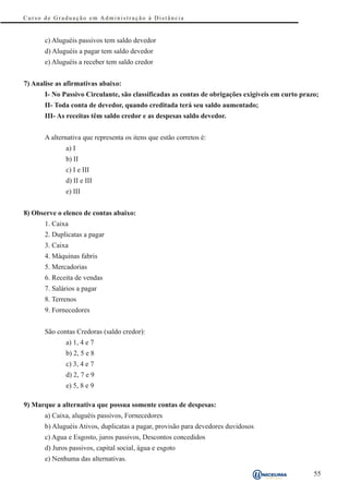 Curso de Graduação em Administração à Distância


       c) Aluguéis passivos tem saldo devedor
       d) Aluguéis a pagar tem saldo devedor
       e) Aluguéis a receber tem saldo credor


7) Analise as afirmativas abaixo:
       I- No Passivo Circulante, são classificadas as contas de obrigações exigíveis em curto prazo;
       II- Toda conta de devedor, quando creditada terá seu saldo aumentado;
       III- As receitas têm saldo credor e as despesas saldo devedor.


       A alternativa que representa os itens que estão corretos é:
              a) I
              b) II
              c) I e III
              d) II e III
              e) III


8) Observe o elenco de contas abaixo:
       1. Caixa
       2. Duplicatas a pagar
       3. Caixa
       4. Máquinas fabris
       5. Mercadorias
       6. Receita de vendas
       7. Salários a pagar
       8. Terrenos
       9. Fornecedores


       São contas Credoras (saldo credor):
              a) 1, 4 e 7
              b) 2, 5 e 8
              c) 3, 4 e 7
              d) 2, 7 e 9
              e) 5, 8 e 9

9) Marque a alternativa que possua somente contas de despesas:
       a) Caixa, aluguéis passivos, Fornecedores
       b) Aluguéis Ativos, duplicatas a pagar, provisão para devedores duvidosos
       c) Agua e Esgosto, juros passivos, Descontos concedidos
       d) Juros passivos, capital social, água e esgoto
       e) Nenhuma das alternativas.

                                                                                                  55
 