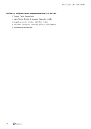 Introdução à Contabilidade




10) Marque a alternativa que possua somente contas de Receitas:
      a) Vendas, Caixa, Juros ativos,
      b) Juros Ativos, Receita de serviços, Descontos obtidos
      c) Aluguéis passivos, moveis e utensílios, Veículo
      d) Descontos concedidos, comissões passivas, Fornecedores
      e) Nenhuma das alternativas.




56
 