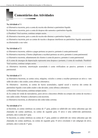 Curso de Graduação em Administração à Distância




          Comentários das Atividades

Na Atividade nº 1
a) Alternativa incorreta, pois a conta de receita não diminui o patrimônio líquido.
b) Alternativa incorreta, pois a conta de despesa não aumenta o patrimônio líquido.
c) Parabéns! Você acertou, continue sempre assim.
d) Alternativa incorreta, pois a conta de receita não diminui o patrimônio líquido.
e) Alternativa incorreta, pois as contas de receita e despesas interferem no patrimônio líquido aumentando
ou diminuindo o seu valor.


Na Atividade nº 2
a) Alternativa incorreta, salários a pagar pertence ao passivo, portanto é conta patrimonial.
b) Alternativa incorreta, Clientes (duplicatas a receber) pertence ao ativo, portanto é conta patrimonial.
c) Alternativa incorreta, adiantamento de clientes é conta de passivo, portanto é conta patrimonial.
d) A conta de encargos de depreciação representa uma despesa e portanto, é conta de resultado. Parabéns!
Você acertou, continue sempre assim.
e) Alternativa incorreta, amortização acumulada é conta retificadora ao passivo, portanto é conta
patrimonial.


Na Atividade nº 3
a) Alternativa Incorreta, as contas caixa, máquina, veículos e contas a receber pertencem ao ativo e tem
saldo devedor e não credor, como afirma a alternativa.
b) Alternativa    incorreta, as contas de lucros acumulados, capital social e reservas são contas de
patrimônio líquido e tem saldo credor e não devedor, como afirma a alternativa.
c) Parabéns! Você acertou, continue sempre assim.
d) As contas de venda de mercadorias, juros ativos e descontos obtidos na compra são contas de receitas e
tem saldo credor. Portanto a alternativa está incorreta.
e) Alternativa incorreta, as alternativas não estão todas corretas.


Na Atividade nº 4
a) Incorreta, as contas sintéticas ou contas de 1º grau, podem se subdividir em várias subcontas que são
chamadas de contas analíticas, ou contas de segundo grau. O ativo é uma subdivisão patrimonial,
portanto, não é conta de1º grau.
b) Incorreta, as contas sintéticas ou contas de 1º grau, podem se subdividir em várias subcontas que são
chamadas de contas analíticas, ou contas de segundo grau. O ativo circulante é um subgrupo do ativo,
portanto, não é conta de 1º grau.



                                                                                                             57
 