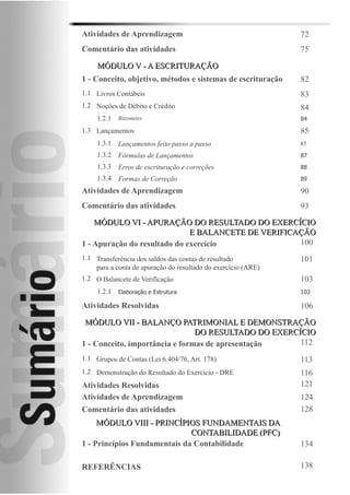 Atividades de Aprendizagem                                          72
Comentário das atividades                                           75

     M Ó D U L O V - A E S C R IT U R A Ç Ã O
1 - Conceito, objetivo, métodos e sistemas de escrituração          82
1.1 Livros Contábeis                                                83
1.2 Noções de Débito e Crédito                                      84
     1.2.1 Razonetes                                                84
1.3 Lançamentos                                                     85
     1.3.1 Lançamentos feito passo a passo                          85
     1.3.2 Fórmulas de Lançamentos                                  87
     1.3.3 Erros de escrituração e correções                        88
     1.3.4 Formas de Correção                                       89

Atividades de Aprendizagem                                          90
Comentário das atividades                                           93
    MÓDULO VI - APURAÇÃO DO RESULTADO DO EXERCÍCIO
                              E B A L A N C E T E D E V E R IF IC A Ç Ã O
1 - Apuração do resultado do exercício                              100
1.1 Transferência dos saldos das contas de resultado                101
    para a conta de apuração do resultado do exercício (ARE)
1.2 O Balancete de Verificação                                      103
     1.2.1 Elaboração e Estrutura                                   103

Atividades Resolvidas                                               106

 MÓDULO VII - BALANÇO PATRIMONIAL E DEMONSTRAÇÃO
                                DO RESULTADO DO EXERCÍCIO
1 - Conceito, importância e formas de apresentação    112
1.1 Grupos de Contas (Lei 6.404/76, Art. 178)                       113
1.2 Demonstração do Resultado do Exercício - DRE                    116
Atividades Resolvidas                                               121
Atividades de Aprendizagem                                          124
Comentário das atividades                                           128
     MÓDULO VIII - PRINCÍPIOS FUNDAMENTAIS DA
                              CONTABILIDADE (PFC)
1 - Princípios Fundamentais da Contabilidade                        134

REFERÊNCIAS                                                         138
 