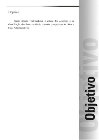 Objetivo

       Neste módulo você realizará o estudo dos conceitos e da
classificação dos fatos contábeis, visando compreender os Atos e
Fatos Administrativos.
 