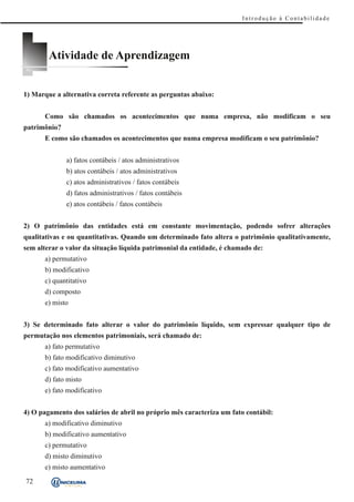 Introdução à Contabilidade




        Atividade de Aprendizagem


1) Marque a alternativa correta referente as perguntas abaixo:


      Como são chamados os acontecimentos que numa empresa, não modificam o seu
patrimônio?
      E como são chamados os acontecimentos que numa empresa modificam o seu patrimônio?


              a) fatos contábeis / atos administrativos
              b) atos contábeis / atos administrativos
              c) atos administrativos / fatos contábeis
              d) fatos administrativos / fatos contábeis
              e) atos contábeis / fatos contábeis


2) O patrimônio das entidades está em constante movimentação, podendo sofrer alterações
qualitativas e ou quantitativas. Quando um determinado fato altera o patrimônio qualitativamente,
sem alterar o valor da situação líquida patrimonial da entidade, é chamado de:
      a) permutativo
      b) modificativo
      c) quantitativo
      d) composto
      e) misto


3) Se determinado fato alterar o valor do patrimônio líquido, sem expressar qualquer tipo de
permutação nos elementos patrimoniais, será chamado de:
      a) fato permutativo
      b) fato modificativo diminutivo
      c) fato modificativo aumentativo
      d) fato misto
      e) fato modificativo


4) O pagamento dos salários de abril no próprio mês caracteriza um fato contábil:
      a) modificativo diminutivo
      b) modificativo aumentativo
      c) permutativo
      d) misto diminutivo
      e) misto aumentativo
72
 