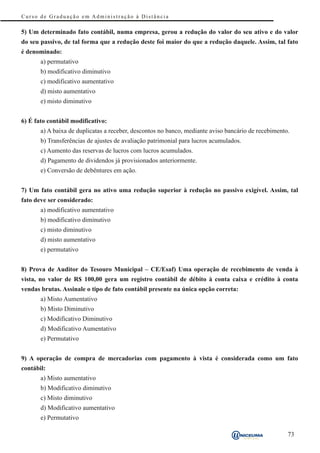 Curso de Graduação em Administração à Distância

5) Um determinado fato contábil, numa empresa, gerou a redução do valor do seu ativo e do valor
do seu passivo, de tal forma que a redução deste foi maior do que a redução daquele. Assim, tal fato
é denominado:
       a) permutativo
       b) modificativo diminutivo
       c) modificativo aumentativo
       d) misto aumentativo
       e) misto diminutivo


6) É fato contábil modificativo:
       a) A baixa de duplicatas a receber, descontos no banco, mediante aviso bancário de recebimento.
       b) Transferências de ajustes de avaliação patrimonial para lucros acumulados.
       c) Aumento das reservas de lucros com lucros acumulados.
       d) Pagamento de dividendos já provisionados anteriormente.
       e) Conversão de debêntures em ação.


7) Um fato contábil gera no ativo uma redução superior à redução no passivo exigível. Assim, tal
fato deve ser considerado:
       a) modificativo aumentativo
       b) modificativo diminutivo
       c) misto diminutivo
       d) misto aumentativo
       e) permutativo


8) Prova de Auditor do Tesouro Municipal – CE/Esaf) Uma operação de recebimento de venda à
vista, no valor de R$ 100,00 gera um registro contábil de débito à conta caixa e crédito à conta
vendas brutas. Assinale o tipo de fato contábil presente na única opção correta:
       a) Misto Aumentativo
       b) Misto Diminutivo
       c) Modificativo Diminutivo
       d) Modificativo Aumentativo
       e) Permutativo


9) A operação de compra de mercadorias com pagamento à vista é considerada como um fato
contábil:
       a) Misto aumentativo
       b) Modificativo diminutivo
       c) Misto diminutivo
       d) Modificativo aumentativo
       e) Permutativo

                                                                                                     73
 
