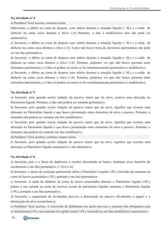 Introdução à Contabilidade


Na Atividade nº 4
a) Parabéns! Você acertou, continue assim.
b)Incorreto, o débito na conta de despesa com salário diminui a situação líquida (- SL) e a saída de
dinheiro na conta caixa diminui o Ativo (-A) Portanto, o fato é modificativo mas não pode ser
aumentativo.
c) Incorreto, o débito na conta de despesa com salário diminui a situação líquida (- SL) e a saída de
dinheiro na conta caixa diminui o Ativo (-A). Como não houve troca de elementos patrimoniais não pode
ser um fato permutativo.
d) Incorreto, o débito na conta de despesa com salário diminui a situação líquida (- SL) e a saída de
dinheiro na conta caixa diminui o Ativo (-A). Portanto, podemos ver que não houve permuta entre
elementos patrimoniais, e o fato só poderá ser misto se for simultaneamente permutativo e modificativo.
e) Incorreto, o débito na conta de despesa com salário diminui a situação líquida (- SL) e a saída de
dinheiro na conta caixa diminui o Ativo (-A). Portanto, podemos ver que não houve permuta entre
elementos patrimoniais, e o fato só poderá ser misto se for simultaneamente permutativo e modificativo.


Na Atividade nº 5
a) Incorreto, pois quando ocorre redução do passivo maior que do ativo, ocorreu uma alteração no
Patrimônio líquido. Portanto, o fato não poderá ser somente permutativo.
b) Incorreto, pois quando ocorre redução do passivo maior que do ativo, significa que ocorreu uma
alteração no Patrimônio líquido e que houve permutação entre elementos do ativo e passivo. Portanto, o
elemento não poderá ser somente um fato modificativo.
c) Incorreto, pois quando ocorre redução do passivo maior que do ativo, significa que ocorreu uma
alteração no Patrimônio líquido e que houve permutação entre elementos do ativo e passivo. Portanto, o
elemento não poderá ser somente um fato modificativo.
d) Parabéns! Você acertou, continue sempre assim.
e) Incorreto, pois quando ocorre redução do passivo maior que do ativo, significa que ocorreu uma
alteração no Patrimônio líquido aumentativo e não diminutivo.


Na Atividade nº 6
a) Incorreto, pois o a baixa de duplicatas a receber descontada no banco, mediante aviso bancário de
recebimento é um fato permutativo. (+A) e (-A).
b) Incorreto, o ajuste de avaliação patrimonial altera o Patrimônio Líquido (-PL), havendo um aumento na
conta de lucros acumulados (+PL), portanto é um fato permutativo.
c) Incorreto. A saída do dinheiro da conta de lucros acumulados diminui o Patrimônio líquido (-PL),
porém a sua entrada na conta de reservas (conta de patrimônio líquido) aumenta o Patrimônio líquido
(+PL), portanto é um fato permutativo.
d) Incorreto, o pagamento de dividendos provoca a diminuição do passivo (dividendos a pagar) e a
diminuição do ativo (conta banco).
e) Parabéns! Você acertou. A conversão de debêntures em ações provoca o aumento das obrigações com
os debenturista (-P) e um aumento do capital social (+PL), tornando-se um fato modificativo aumentativo.
76
 
