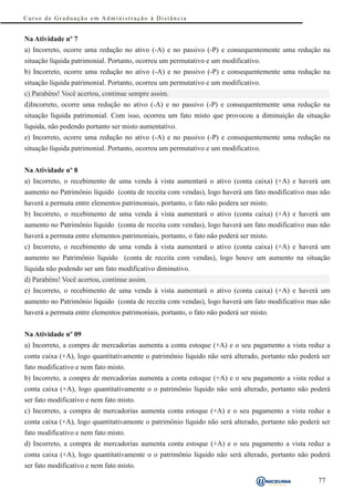 Curso de Graduação em Administração à Distância


Na Atividade nº 7
a) Incorreto, ocorre uma redução no ativo (-A) e no passivo (-P) e consequentemente uma redução na
situação líquida patrimonial. Portanto, ocorreu um permutativo e um modificativo.
b) Incorreto, ocorre uma redução no ativo (-A) e no passivo (-P) e consequentemente uma redução na
situação líquida patrimonial. Portanto, ocorreu um permutativo e um modificativo.
c) Parabéns! Você acertou, continue sempre assim.
d)Incorreto, ocorre uma redução no ativo (-A) e no passivo (-P) e consequentemente uma redução na
situação líquida patrimonial. Com isso, ocorreu um fato misto que provocou a diminuição da situação
liquida, não podendo portanto ser misto aumentativo.
e) Incorreto, ocorre uma redução no ativo (-A) e no passivo (-P) e consequentemente uma redução na
situação líquida patrimonial. Portanto, ocorreu um permutativo e um modificativo.


Na Atividade nº 8
a) Incorreto, o recebimento de uma venda à vista aumentará o ativo (conta caixa) (+A) e haverá um
aumento no Patrimônio líquido (conta de receita com vendas), logo haverá um fato modificativo mas não
haverá a permuta entre elementos patrimoniais, portanto, o fato não podera ser misto.
b) Incorreto, o recebimento de uma venda à vista aumentará o ativo (conta caixa) (+A) e haverá um
aumento no Patrimônio líquido (conta de receita com vendas), logo haverá um fato modificativo mas não
haverá a permuta entre elementos patrimoniais, portanto, o fato não poderá ser misto.
c) Incorreto, o recebimento de uma venda à vista aumentará o ativo (conta caixa) (+A) e haverá um
aumento no Patrimônio líquido (conta de receita com vendas), logo houve um aumento na situação
líquida não podendo ser um fato modificativo diminutivo.
d) Parabéns! Você acertou, continue assim.
e) Incorreto, o recebimento de uma venda à vista aumentará o ativo (conta caixa) (+A) e haverá um
aumento no Patrimônio líquido (conta de receita com vendas), logo haverá um fato modificativo mas não
haverá a permuta entre elementos patrimoniais, portanto, o fato não poderá ser misto.


Na Atividade nº 09
a) Incorreto, a compra de mercadorias aumenta a conta estoque (+A) e o seu pagamento a vista reduz a
conta caixa (+A), logo quantitativamente o patrimônio líquido não será alterado, portanto não poderá ser
fato modificativo e nem fato misto.
b) Incorreto, a compra de mercadorias aumenta a conta estoque (+A) e o seu pagamento a vista reduz a
conta caixa (+A), logo quantitativamente o o patrimônio líquido não será alterado, portanto não poderá
ser fato modificativo e nem fato misto.
c) Incorreto, a compra de mercadorias aumenta conta estoque (+A) e o seu pagamento a vista reduz a
conta caixa (+A), logo quantitativamente o patrimônio líquido não será alterado, portanto não poderá ser
fato modificativo e nem fato misto.
d) Incorreto, a compra de mercadorias aumenta conta estoque (+A) e o seu pagamento a vista reduz a
conta caixa (+A), logo quantitativamente o o patrimônio líquido não será alterado, portanto não poderá
ser fato modificativo e nem fato misto.

                                                                                                   77
 