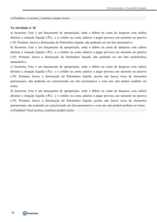 Introdução à Contabilidade


e) Parabéns vc acertou, continue sempre assim.


Na Atividade nº 10
a) Incorreto, Este é um lançamento de apropriação, onde o débito na conta de despesas com salário
diminui a situação líquida (-PL) e o crédito na conta salários a pagar provoca um aumento no passivo
(+P). Portanto, houve a diminuição do Patrimônio líquido, não podendo ser um fato permutativo.
b) Incorreto, Este é um lançamento de apropriação, onde o débito na conta de despesas com salário
diminui a situação líquida (-PL) e o crédito na conta salários a pagar provoca um aumento no passivo
(+P). Portanto, houve a diminuição do Patrimônio líquido, não podendo ser um fato modificativo
aumentativo.
c) Incorreto, Este é um lançamento de apropriação, onde o débito na conta de despesas com salário
diminui a situação líquida (-PL) e o crédito na conta salários a pagar provoca um aumento no passivo
(+P). Portanto, houve a diminuição do Patrimônio líquido, porém não houve troca de elementos
patrimoniais, não podendo ser caracterizado um fato permutativo e com isto, não poderá também ser
misto.
d) Incorreto, Este é um lançamento de apropriação, onde o débito na conta de despesas com salário
diminui a situação líquida (-PL) e o crédito na conta salários a pagar provoca um aumento no passivo
(+P). Portanto, houve a diminuição do Patrimônio líquido, porém não houve troca de elementos
patrimoniais, não podendo ser caracterizado um fato permutativo e com isto não poderá também ser misto.
e) Parabéns! Você acertou, continue sempre assim




78
 