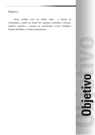 Objetivo

       Nesse módulo você irá refletir sobre          a técnica de
escrituração, a partir do estudo dos seguintes conteúdos: Conceito,
objetivo, métodos e sistemas de escrituração; Livros Contábeis;
Noções de Débito e Crédito; Lançamentos.
 