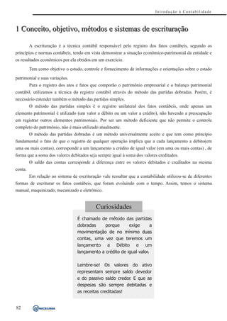 Introdução à Contabilidade



1 Conceito, objetivo, métodos e sistemas de escrituração

         A escrituração é a técnica contábil responsável pelo registro dos fatos contábeis, segundo os
princípios e normas contábeis, tendo em vista demonstrar a situação econômico-patrimonial da entidade e
os resultados econômicos por ela obtidos em um exercício.

         Tem como objetivo o estudo, controle e fornecimento de informações e orientações sobre o estado

patrimonial e suas variações.
         Para o registro dos atos e fatos que comporão o patrimônio empresarial e o balanço patrimonial
contábil, utilizamos a técnica do registro contábil através do método das partidas dobradas. Porém, é
necessário entender também o método das partidas simples.
         O método das partidas simples é o registro unilateral dos fatos contábeis, onde apenas um
elemento patrimonial é utilizado (um valor a débito ou um valor a crédito), não havendo a preocupação
em registrar outros elementos patrimoniais. Por ser um método deficiente que não permite o controle
completo do patrimônio, não é mais utilizado atualmente.
         O método das partidas dobradas é um método universalmente aceito e que tem como princípio
fundamental o fato de que o registro de qualquer operação implica que a cada lançamento a débito(em
uma ou mais contas), corresponde a um lançamento a crédito de igual valor (em uma ou mais contas) , de
forma que a soma dos valores debitados seja sempre igual à soma dos valores creditados.
         O saldo das contas corresponde à diferença entre os valores debitados e creditados na mesma
conta.
         Em relação ao sistema de escrituração vale ressaltar que a contabilidade utilizou-se de diferentes
formas de escriturar os fatos contábeis, que foram evoluindo com o tempo. Assim, temos o sistema
manual, maquinizado, mecanizado e eletrônico.


                                            Curiosidades
                                  É chamado de método das partidas
                                  dobradas     porque      exige       a
                                  movimentação de no mínimo duas
                                  contas, uma vez que teremos um
                                  lançamento a Débito e um
                                  lançamento a crédito de igual valor.

                                  Lembre-se! Os valores do ativo
                                  representam sempre saldo devedor
                                  e do passivo saldo credor. E que as
                                  despesas são sempre debitadas e
                                  as receitas creditadas!


82
 