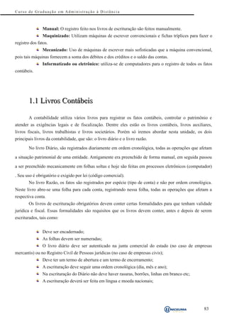 Curso de Graduação em Administração à Distância



               Manual: O registro feito nos livros de escrituração são feitos manualmente.
               Maquinizado: Utilizam máquinas de escrever convencionais e fichas tríplices para fazer o
registro dos fatos.
               Mecanizado: Uso de máquinas de escrever mais sofisticadas que a máquina convencional,
pois tais máquinas fornecem a soma dos débitos e dos créditos e o saldo das contas.
               Informatizado ou eletrônico: utiliza-se de computadores para o registro de todos os fatos
contábeis.




       1.1 Livros Contábeis

       A contabilidade utiliza vários livros para registrar os fatos contábeis, controlar o patrimônio e
atender as exigências legais e de fiscalização. Dentre eles estão os livros contábeis, livros auxiliares,
livros fiscais, livros trabalhistas e livros societários. Porém só iremos abordar nesta unidade, os dois
principais livros da contabilidade, que são: o livro diário e o livro razão.

       No livro Diário, são registrados diariamente em ordem cronológica, todas as operações que afetam

a situação patrimonial de uma entidade. Antigamente era preenchido de forma manual, em seguida passou

a ser preenchido mecanicamente em folhas soltas e hoje são feitas em processos eletrônicos (computador)

. Seu uso é obrigatório e exigido por lei (código comercial).
       No livro Razão, os fatos são registrados por espécie (tipo de conta) e não por ordem cronológica.
Neste livro abre-se uma folha para cada conta, registrando nessa folha, todas as operações que afetam a
respectiva conta.
       Os livros de escrituração obrigatórios devem conter certas formalidades para que tenham validade
jurídica e fiscal. Essas formalidades são requisitos que os livros devem conter, antes e depois de serem
escriturados, tais como:


               Deve ser encadernado;
               As folhas devem ser numeradas;
               O livro diário deve ser autenticado na junta comercial do estado (no caso de empresas
mercantis) ou no Registro Civil de Pessoas jurídicas (no caso de empresas civis);
               Deve ter um termo de abertura e um termo de encerramento;
               A escrituração deve seguir uma ordem cronológica (dia, mês e ano);
               Na escrituração do Diário não deve haver rasuras, borrões, linhas em branco etc;
               A escrituração deverá ser feita em língua e moeda nacionais;




                                                                                                    83
 