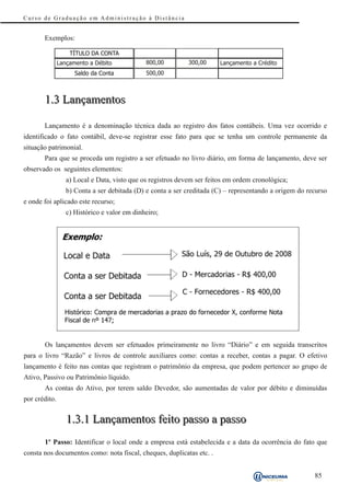 Curso de Graduação em Administração à Distância


       Exemplos:

                   TÍTULO DA CONTA
               Lançamento a Débito            800,00         300,00     Lançamento a Crédito
                     Sa l d o d a C o n t a   500,00



       1.3 Lançamentos

       Lançamento é a denominação técnica dada ao registro dos fatos contábeis. Uma vez ocorrido e
identificado o fato contábil, deve-se registrar esse fato para que se tenha um controle permanente da
situação patrimonial.
       Para que se proceda um registro a ser efetuado no livro diário, em forma de lançamento, deve ser
observado os seguintes elementos:
                  a) Local e Data, visto que os registros devem ser feitos em ordem cronológica;
                  b) Conta a ser debitada (D) e conta a ser creditada (C) – representando a origem do recurso
e onde foi aplicado este recurso;
                  c) Histórico e valor em dinheiro;




       Os lançamentos devem ser efetuados primeiramente no livro “Diário” e em seguida transcritos
para o livro “Razão” e livros de controle auxiliares como: contas a receber, contas a pagar. O efetivo
lançamento é feito nas contas que registram o patrimônio da empresa, que podem pertencer ao grupo de
Ativo, Passivo ou Patrimônio líquido.
       As contas do Ativo, por terem saldo Devedor, são aumentadas de valor por débito e diminuídas
por crédito.


                  1.3.1 Lançamentos feito passo a passo
       1º Passo: Identificar o local onde a empresa está estabelecida e a data da ocorrência do fato que
consta nos documentos como: nota fiscal, cheques, duplicatas etc. .


                                                                                                        85
 