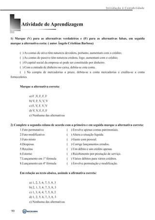 Introdução à Contabilidade




           Atividade de Aprendizagem

1) Marque (V) para as alternativas verdadeiras e (F) para as alternativas falsas, em seguida
marque a alternativa certa: ( autor Ângelo Cristhian Barbosa)


       ( ) As contas do ativo têm natureza devedora, portanto, aumentam com o crédito;
       ( ) As contas do passivo têm natureza credora, logo, aumentam com o crédito;
       ( ) O capital social da empresa só pode ser constituído por dinheiro.
       ( ) Com a entrada de dinheiro no caixa, debita-se esta conta.
       (    ) Na compra de mercadorias a prazo, debita-se a conta mercadorias e credita-se a conta
fornecedores.


       Marque a alternativa correta:


                a) F ,V, F, F, F
                b) V, F, V, V, V
                c) F, V, F, V, V
                d) V, V, F, F, F
                e) Nenhuma das alternativas


2) Complete a segunda coluna de acordo com a primeira e em seguida marque a alternativa correta:
       1.Fato permutativo                     (   ) Envolve apenas contas patrimoniais.
       2.Fato modificativo                    (   ) Altera a situação líquida.
       3.Fato misto                           (   ) Gasto com pessoal.
       4.Despesas                             (   ) Corrige lançamentos errados.
       5.Receitas                             (   ) Um débito e um crédito apenas.
       6.Estorno                              (   ) Recebimento por prestação de serviço.
       7.Lançamento em 1º fórmula             (   ) Vários débitos para vários créditos.
       8.Lançamento em 4º fórmula             (   ) Envolve permutação e modificação.


       Em relação ao texto abaixo, assinale a afirmativa correta:


                a) 1, 2, 3, 6, 7, 5, 8, 3
                b) 2, 1, 3, 6, 7, 5, 8, 3
                c) 1, 3, 6, 4, 7, 5, 8, 2
                d) 1, 2, 5, 6, 7, 3, 8, 3
                e) Nenhuma das alternativas

90
 