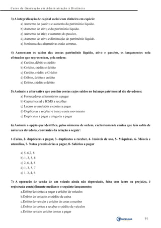 Curso de Graduação em Administração à Distância


3) A integralização de capital social com dinheiro em espécie:
       a) Aumento do passivo e aumento do patrimônio líquido.
       b) Aumento do ativo e do patrimônio líquido.
       c) Aumento do ativo e aumento do passivo.
       d) Aumento do ativo e diminuição do patrimônio líquido.
       e) Nenhuma das alternativas estão corretas.

4) Aumentam os saldos das contas patrimônio líquido, ativo e passivo, os lançamentos nela
efetuados que representam, pela ordem:
       a) Crédito, débito e crédito
       b) Crédito, crédito e débito
       c) Crédito, crédito e Crédito
       d) Débito, débito e crédito
       e) Débito, crédito e débito

5) Assinale a alternativa que contém contas cujos saldos no balanço patrimonial são devedores:
       a) Fornecedores e honorários a pagar
       b) Capital social e ICMS a recolher
       c) Lucros acumulados e contas a pagar
       d) Duplicatas a receber e banco conta movimento
       e) Duplicatas a pagar e aluguéis a pagar

6) Assinale a opção que identifica, pelos números de ordem, exclusivamente contas que tem saldo de
natureza devedora, constantes da relação a seguir:

1-Caixa, 2- duplicatas a pagar, 3- duplicatas a receber, 4- Imóveis de uso, 5- Máquinas, 6- Móveis e
utensílios, 7- Notas promissórias a pagar, 8- Salários a pagar

       a) 5, 6,7, 8
       b) 1, 3, 5, 8
       c) 2, 6, 4, 8
       d) 1, 3, 5, 7
       e) 1, 3, 4, 6

7) A operação de venda de um veículo ainda não depreciado, feita sem lucro ou prejuízo, é
registrada contabilmente mediante o seguinte lançamento:
       a.Débito de contas a pagar e crédito de veículos
       b.Debito de veículos e crédito de caixa
       c.Debito de veículo e crédito de cotas a receber
       d.Debito de contas a receber e crédito de veículos
       e.Debito veículo crédito contas a pagar

                                                                                                 91
 