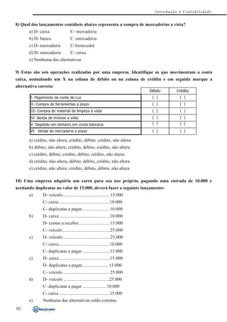 Introdução à Contabilidade


8) Qual dos lançamentos contábeis abaixo representa a compra de mercadorias a vista?
       a) D- caixa                 C- mercadoria
       b) D- banco                 C -mercadoria
       c) D- mercadoria            C-fornecedor
       d) D- mercadoria            C- caixa
       e) Nenhuma das alternativas

9) Estas são seis operações realizadas por uma empresa. Identifique as que movimentam a conta
caixa, assinalando um X na coluna de débito ou na coluna de crédito e em seguida marque a
alternativa correta:
                                                                             Dé b i t o    Crédito
       I- Pagamento da conta de Luz                                            ( )           ( )
       II- Compra de ferramentas a prazo                                       ( )           ( )
       III- Compra de material de limpeza a vista                              ( )           ( )
       IV- Venda de imóveis a vista                                            ( )           ( )
       V- Depósito em dinheiro em conta bancária                               ( )           ( )

       VI- Venda de mercadoria a prazo                                         ( )           ( )

       a) crédito, não altera, crédito, débito, crédito, não altera.
       b) débito, não altera, crédito, débito, crédito, não altera.
       c) crédito, débito, crédito, débito, crédito, não altera.
       d) crédito, não altera, débito, débito, crédito, não altera.
       e) crédito, não altera, crédito, débito, débito, não altera.

10) Uma empresa adquiriu um carro para seu uso próprio, pagando uma entrada de 10.000 e
aceitando duplicatas no valor de 15.000, deverá fazer o seguinte lançamento:
       a)      D- veículo..........................................15.000
               C- caixa.............................................10.000
               C- duplicatas a pagar........................ 10.000
       b)      D- caixa.............................................10.000
               D- contas a receber............................15.000
               C- veículo..........................................25.000
       c)      D- veículo..........................................25.000
               C- caixa.............................................10.000
               C- duplicatas a pagar.........................15.000
       c)      D- caixa.............................................15.000
               D- duplicatas a pagar....................... 15.000
               C- veículo ........................................ 25.000
       d)      D- veículo ........................................25.000
               C- duplicatas a pagar .....................10.000
               C- caixa ............................................15.000
       e)      Nenhuma das alternativas estão corretas.
92
 