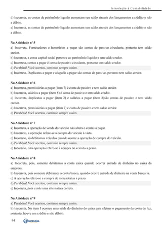 Introdução à Contabilidade


d) Incorreta, as contas de patrimônio líquido aumentam seu saldo através dos lançamentos a crédito e não
a débito.
e) Incorreta, as contas de patrimônio líquido aumentam seu saldo através dos lançamentos a crédito e não
a débito.


Na Atividade nº 5
a) Incorreta, Fornecedores e honorários a pagar são contas de passivo circulante, portanto tem saldo
credor.
b) Incorreta, a conta capital social pertence ao patrimônio líquido e tem saldo credor.
c) Incorreta, contas a pagar é conta de passivo circulante, portanto tem saldo credor.
d) Parabéns! Você acertou, continue sempre assim.
e) Incorreta, Duplicatas a pagar e aluguéis a pagar são contas de passivo, portanto tem saldo credor.


Na Atividade nº 6
a) Incorreta, promissórias a pagar (item 7) é conta de passivo e tem saldo credor.
b) Incorreta, salários a pagar (item 8) é conta de passivo e tem saldo credor.
c) Incorreta, duplicatas a pagar (item 2) e salários a pagar (item 8)são contas de passivo e tem saldo
credor.
d) Incorreta, promissórias a pagar (item 7) é conta de passivo e tem saldo credor.
e) Parabéns! Você acertou, continue sempre assim.


Na Atividade nº 7
a) Incorreta, a operação de venda do veículo não altera o contas a pagar.
b) Incorreto, a operação refere-se a compra do veículo à vista.
c) Incorreto, só debitamos veículos quando ocorre a operação de compra do veículo.
d) Parabéns! Você acertou, continue sempre assim.
e) Incorreto, esta operação refere-se a compra do veículo a prazo.


Na Atividade nº 8
a) Incorreta, pois, somente debitamos a conta caixa quando ocorrer entrada de dinheiro no caixa da
empresa.
b) Incorreta, pois somente debitamos a conta banco, quando ocorre entrada de dinheiro na conta bancária.
c) A operação refere-se a compra de mercadorias a prazo.
d) Parabéns! Você acertou, continue sempre assim.
e) Incorreta, pois existe uma alternativa correta.


Na Atividade nº 9
a) Parabéns! Você acertou, continue sempre assim.
b) Incorreta, No item I ocorreu uma saída do dinheiro do caixa para efetuar o pagamento da conta de luz,
portanto, houve um crédito e não débito.

94
 