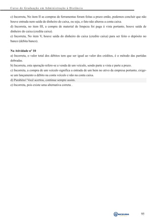 Curso de Graduação em Administração à Distância


c) Incorreta, No item II as compras de ferramentas foram feitas a prazo então, podemos concluir que não
houve entrada nem saída de dinheiro do caixa, ou seja, o fato não alterou a conta caixa.
d) Incorreta, no item III, a compra de material de limpeza foi paga à vista portanto, houve saída de
dinheiro do caixa (credita caixa).
e) Incorreta, No item V, houve saída do dinheiro do caixa (credito caixa) para ser feito o depósito no
banco (debita banco).


Na Atividade nº 10
a) Incorreta, o valor total dos débitos tem que ser igual ao valor dos créditos, é o método das partidas
dobradas.
b) Incorreta, esta operação refere-se a venda de um veículo, sendo parte a vista e parte a prazo.
c) Incorreta, a compra de um veículo significa a entrada de um bem no ativo da empresa portanto, exige-
se um lançamento a débito na conta veículo e não na conta caixa.
d) Parabéns! Você acertou, continue sempre assim.
e) Incorreta, pois existe uma alternativa correta .




                                                                                                    95
 