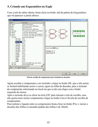 5. Criando um Esquemático no Eagle

Com a tela do editor aberta, basta clicar no botão Add da paleta do Esquemático
que irá aparecer a janela abaixo:




                   Tela de escolha de componentes para inclusão no desenho


Agora escolha o componente a ser incluído e clique no botão OK, que a tela acima
se fechará habilitando assim o cursor, agora na folha de desenho, para a inclusão
do componente selecionado no local em que se der um clique com o botão
esquerdo do mouse.
Após a inclusão deve-se clicar na tecla ESC para retornar a tela de escolha, caso
não queira mais incluir componentes clique no botão Cancel da tela de escolha de
componentes.
Para realizar a ligação entre os componentes basta clicar no botão Wire e iniciar o
desenho das trilhas (o tamanho padrão das trilhas é de 10mil).




                                             07
 